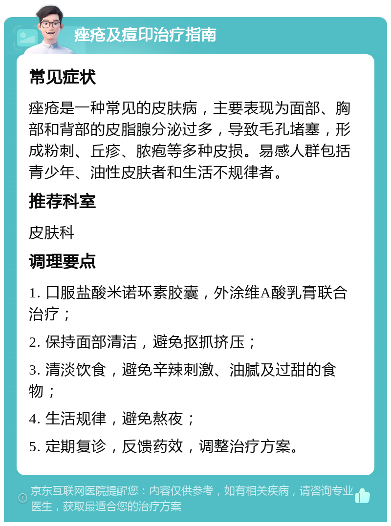 痤疮及痘印治疗指南 常见症状 痤疮是一种常见的皮肤病，主要表现为面部、胸部和背部的皮脂腺分泌过多，导致毛孔堵塞，形成粉刺、丘疹、脓疱等多种皮损。易感人群包括青少年、油性皮肤者和生活不规律者。 推荐科室 皮肤科 调理要点 1. 口服盐酸米诺环素胶囊，外涂维A酸乳膏联合治疗； 2. 保持面部清洁，避免抠抓挤压； 3. 清淡饮食，避免辛辣刺激、油腻及过甜的食物； 4. 生活规律，避免熬夜； 5. 定期复诊，反馈药效，调整治疗方案。