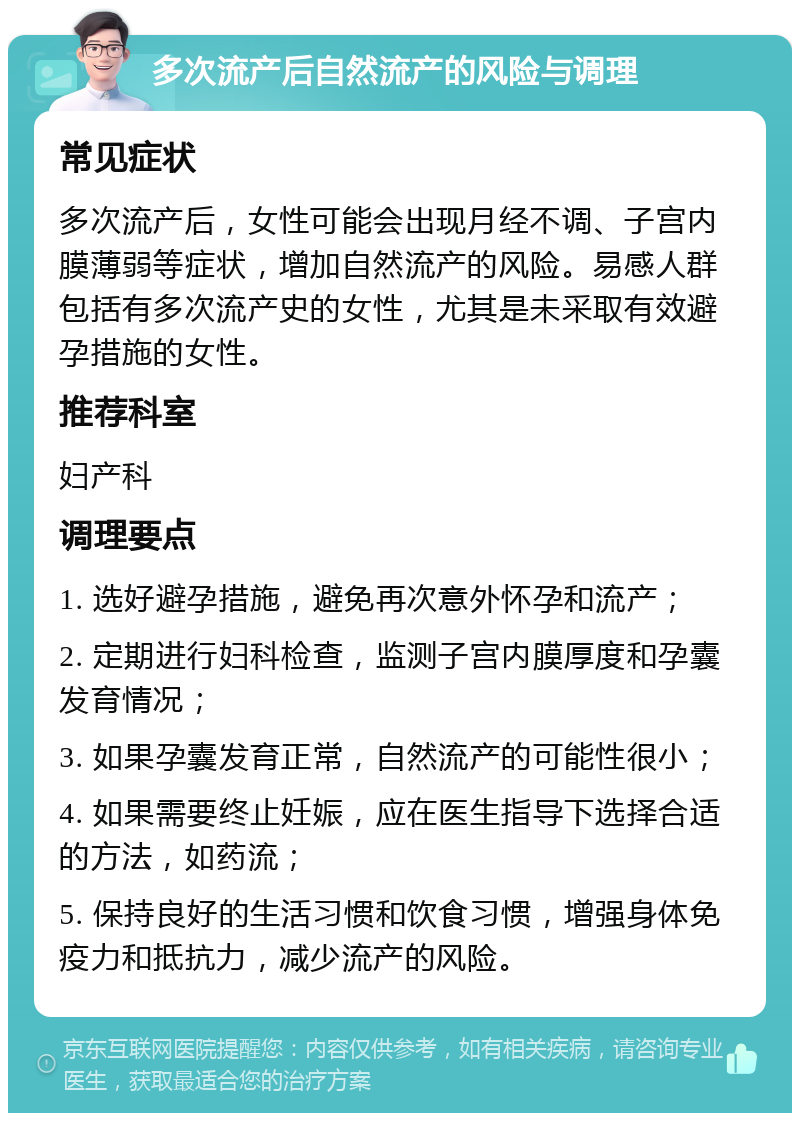 多次流产后自然流产的风险与调理 常见症状 多次流产后，女性可能会出现月经不调、子宫内膜薄弱等症状，增加自然流产的风险。易感人群包括有多次流产史的女性，尤其是未采取有效避孕措施的女性。 推荐科室 妇产科 调理要点 1. 选好避孕措施，避免再次意外怀孕和流产； 2. 定期进行妇科检查，监测子宫内膜厚度和孕囊发育情况； 3. 如果孕囊发育正常，自然流产的可能性很小； 4. 如果需要终止妊娠，应在医生指导下选择合适的方法，如药流； 5. 保持良好的生活习惯和饮食习惯，增强身体免疫力和抵抗力，减少流产的风险。