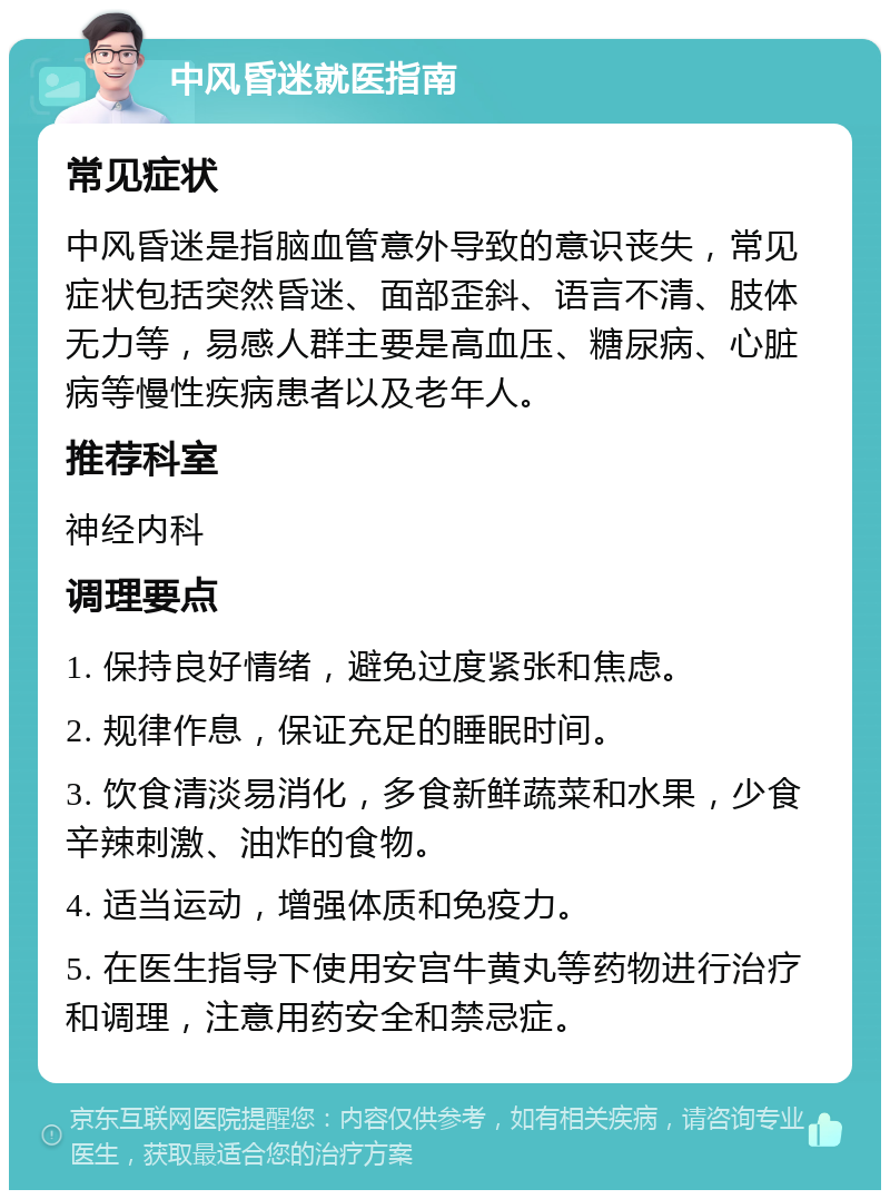 中风昏迷就医指南 常见症状 中风昏迷是指脑血管意外导致的意识丧失，常见症状包括突然昏迷、面部歪斜、语言不清、肢体无力等，易感人群主要是高血压、糖尿病、心脏病等慢性疾病患者以及老年人。 推荐科室 神经内科 调理要点 1. 保持良好情绪，避免过度紧张和焦虑。 2. 规律作息，保证充足的睡眠时间。 3. 饮食清淡易消化，多食新鲜蔬菜和水果，少食辛辣刺激、油炸的食物。 4. 适当运动，增强体质和免疫力。 5. 在医生指导下使用安宫牛黄丸等药物进行治疗和调理，注意用药安全和禁忌症。