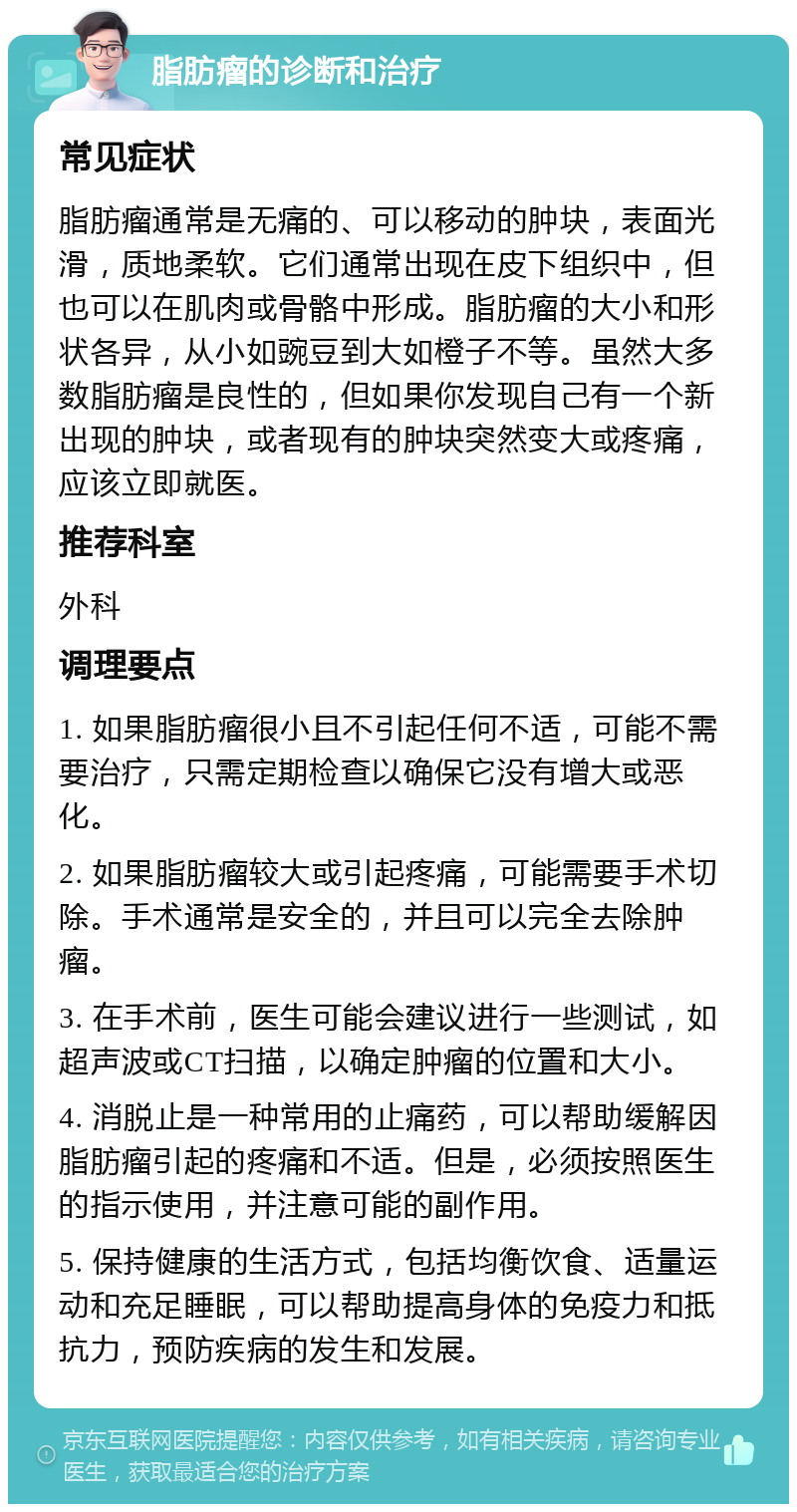 脂肪瘤的诊断和治疗 常见症状 脂肪瘤通常是无痛的、可以移动的肿块，表面光滑，质地柔软。它们通常出现在皮下组织中，但也可以在肌肉或骨骼中形成。脂肪瘤的大小和形状各异，从小如豌豆到大如橙子不等。虽然大多数脂肪瘤是良性的，但如果你发现自己有一个新出现的肿块，或者现有的肿块突然变大或疼痛，应该立即就医。 推荐科室 外科 调理要点 1. 如果脂肪瘤很小且不引起任何不适，可能不需要治疗，只需定期检查以确保它没有增大或恶化。 2. 如果脂肪瘤较大或引起疼痛，可能需要手术切除。手术通常是安全的，并且可以完全去除肿瘤。 3. 在手术前，医生可能会建议进行一些测试，如超声波或CT扫描，以确定肿瘤的位置和大小。 4. 消脱止是一种常用的止痛药，可以帮助缓解因脂肪瘤引起的疼痛和不适。但是，必须按照医生的指示使用，并注意可能的副作用。 5. 保持健康的生活方式，包括均衡饮食、适量运动和充足睡眠，可以帮助提高身体的免疫力和抵抗力，预防疾病的发生和发展。