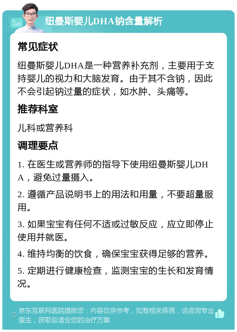 纽曼斯婴儿DHA钠含量解析 常见症状 纽曼斯婴儿DHA是一种营养补充剂，主要用于支持婴儿的视力和大脑发育。由于其不含钠，因此不会引起钠过量的症状，如水肿、头痛等。 推荐科室 儿科或营养科 调理要点 1. 在医生或营养师的指导下使用纽曼斯婴儿DHA，避免过量摄入。 2. 遵循产品说明书上的用法和用量，不要超量服用。 3. 如果宝宝有任何不适或过敏反应，应立即停止使用并就医。 4. 维持均衡的饮食，确保宝宝获得足够的营养。 5. 定期进行健康检查，监测宝宝的生长和发育情况。