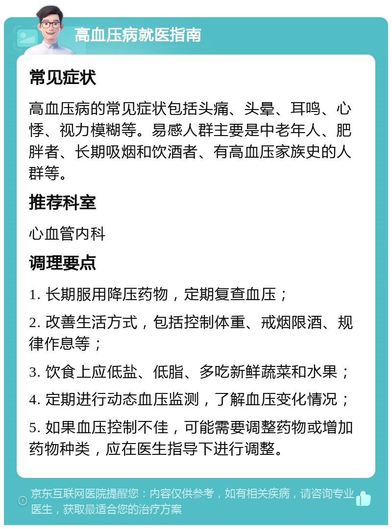 高血压病就医指南 常见症状 高血压病的常见症状包括头痛、头晕、耳鸣、心悸、视力模糊等。易感人群主要是中老年人、肥胖者、长期吸烟和饮酒者、有高血压家族史的人群等。 推荐科室 心血管内科 调理要点 1. 长期服用降压药物，定期复查血压； 2. 改善生活方式，包括控制体重、戒烟限酒、规律作息等； 3. 饮食上应低盐、低脂、多吃新鲜蔬菜和水果； 4. 定期进行动态血压监测，了解血压变化情况； 5. 如果血压控制不佳，可能需要调整药物或增加药物种类，应在医生指导下进行调整。