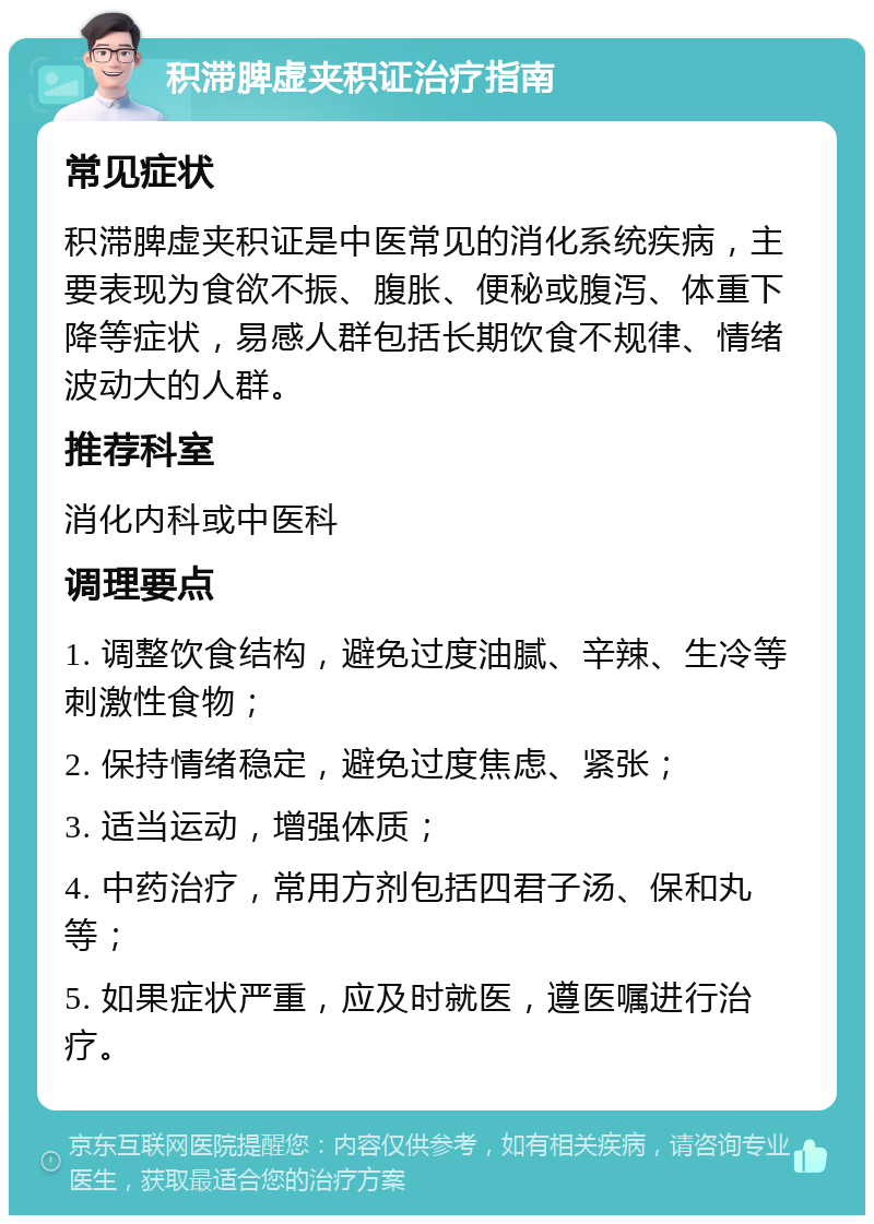 积滞脾虚夹积证治疗指南 常见症状 积滞脾虚夹积证是中医常见的消化系统疾病，主要表现为食欲不振、腹胀、便秘或腹泻、体重下降等症状，易感人群包括长期饮食不规律、情绪波动大的人群。 推荐科室 消化内科或中医科 调理要点 1. 调整饮食结构，避免过度油腻、辛辣、生冷等刺激性食物； 2. 保持情绪稳定，避免过度焦虑、紧张； 3. 适当运动，增强体质； 4. 中药治疗，常用方剂包括四君子汤、保和丸等； 5. 如果症状严重，应及时就医，遵医嘱进行治疗。