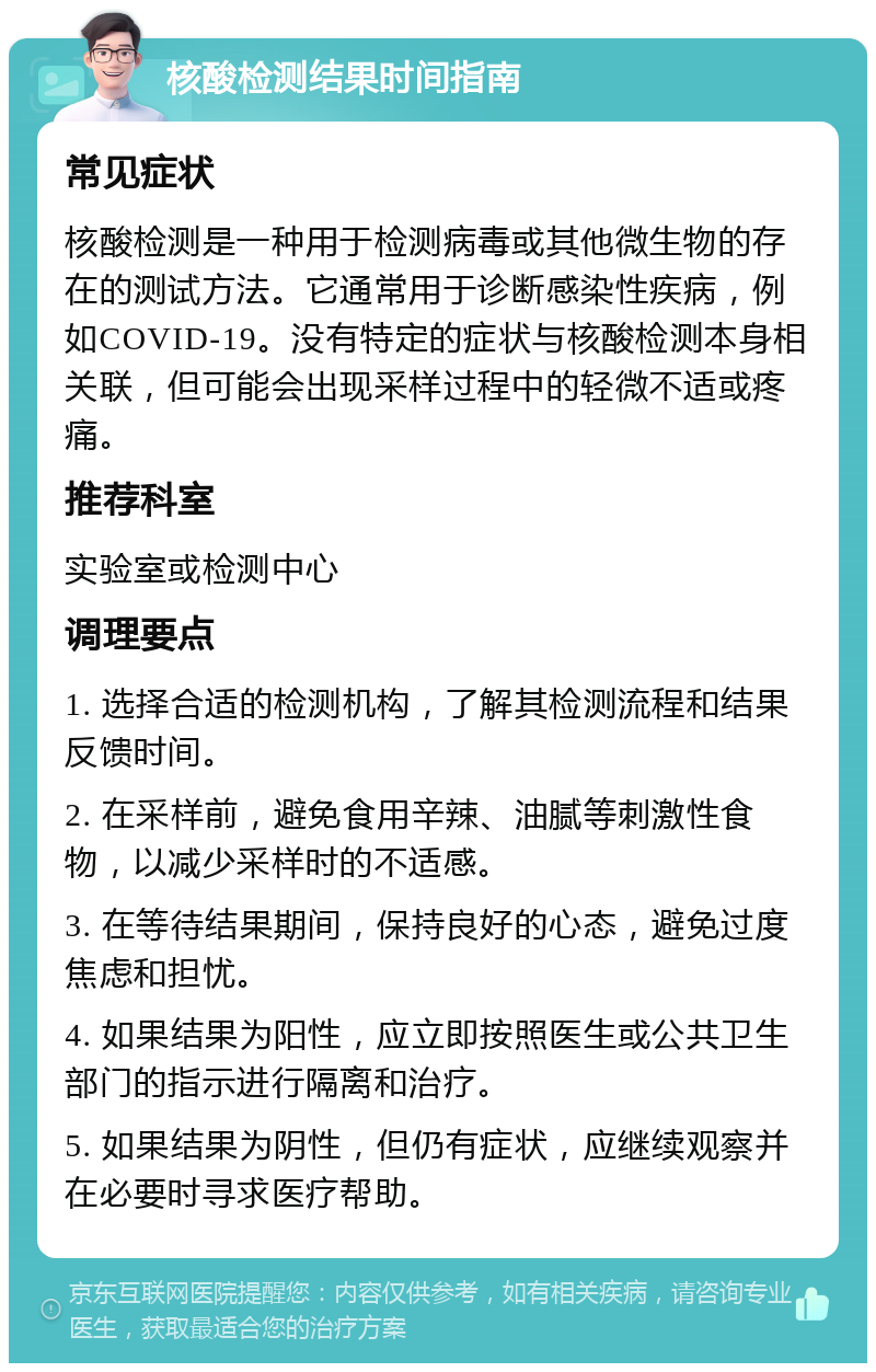 核酸检测结果时间指南 常见症状 核酸检测是一种用于检测病毒或其他微生物的存在的测试方法。它通常用于诊断感染性疾病，例如COVID-19。没有特定的症状与核酸检测本身相关联，但可能会出现采样过程中的轻微不适或疼痛。 推荐科室 实验室或检测中心 调理要点 1. 选择合适的检测机构，了解其检测流程和结果反馈时间。 2. 在采样前，避免食用辛辣、油腻等刺激性食物，以减少采样时的不适感。 3. 在等待结果期间，保持良好的心态，避免过度焦虑和担忧。 4. 如果结果为阳性，应立即按照医生或公共卫生部门的指示进行隔离和治疗。 5. 如果结果为阴性，但仍有症状，应继续观察并在必要时寻求医疗帮助。