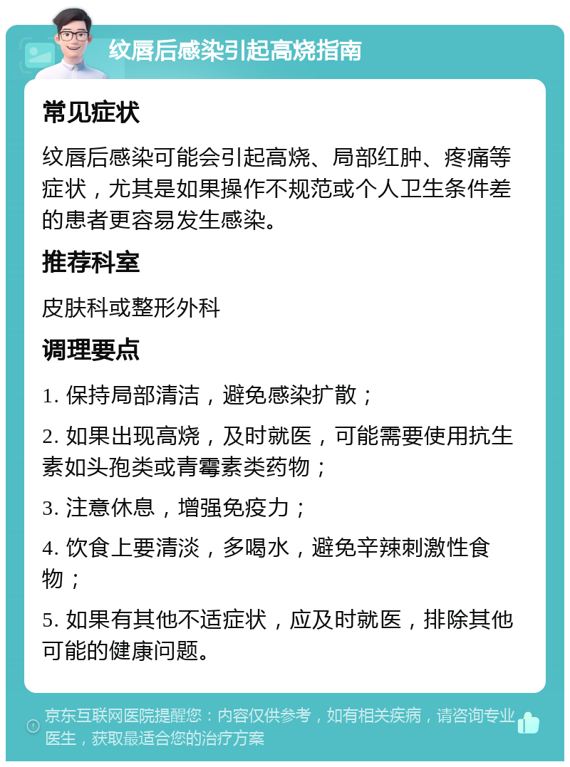 纹唇后感染引起高烧指南 常见症状 纹唇后感染可能会引起高烧、局部红肿、疼痛等症状，尤其是如果操作不规范或个人卫生条件差的患者更容易发生感染。 推荐科室 皮肤科或整形外科 调理要点 1. 保持局部清洁，避免感染扩散； 2. 如果出现高烧，及时就医，可能需要使用抗生素如头孢类或青霉素类药物； 3. 注意休息，增强免疫力； 4. 饮食上要清淡，多喝水，避免辛辣刺激性食物； 5. 如果有其他不适症状，应及时就医，排除其他可能的健康问题。