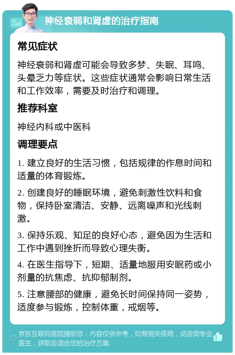 神经衰弱和肾虚的治疗指南 常见症状 神经衰弱和肾虚可能会导致多梦、失眠、耳鸣、头晕乏力等症状。这些症状通常会影响日常生活和工作效率，需要及时治疗和调理。 推荐科室 神经内科或中医科 调理要点 1. 建立良好的生活习惯，包括规律的作息时间和适量的体育锻炼。 2. 创建良好的睡眠环境，避免刺激性饮料和食物，保持卧室清洁、安静、远离噪声和光线刺激。 3. 保持乐观、知足的良好心态，避免因为生活和工作中遇到挫折而导致心理失衡。 4. 在医生指导下，短期、适量地服用安眠药或小剂量的抗焦虑、抗抑郁制剂。 5. 注意腰部的健康，避免长时间保持同一姿势，适度参与锻炼，控制体重，戒烟等。