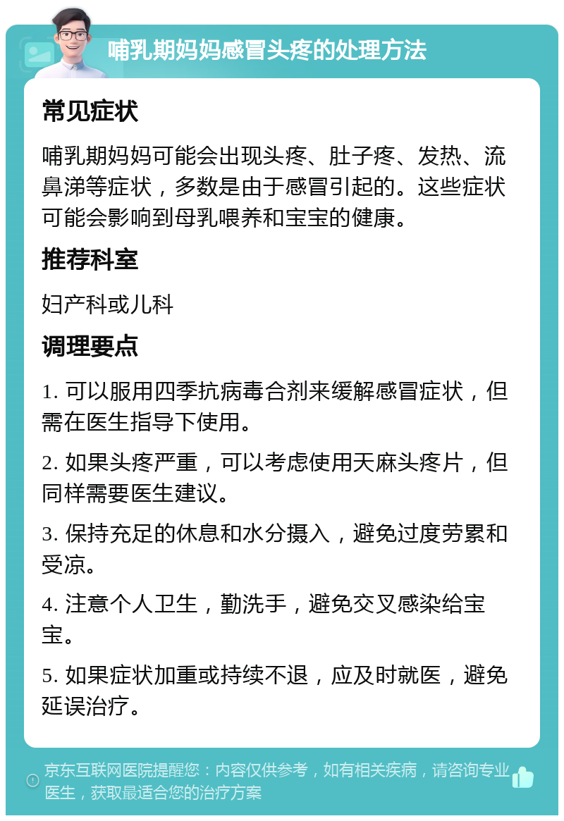 哺乳期妈妈感冒头疼的处理方法 常见症状 哺乳期妈妈可能会出现头疼、肚子疼、发热、流鼻涕等症状，多数是由于感冒引起的。这些症状可能会影响到母乳喂养和宝宝的健康。 推荐科室 妇产科或儿科 调理要点 1. 可以服用四季抗病毒合剂来缓解感冒症状，但需在医生指导下使用。 2. 如果头疼严重，可以考虑使用天麻头疼片，但同样需要医生建议。 3. 保持充足的休息和水分摄入，避免过度劳累和受凉。 4. 注意个人卫生，勤洗手，避免交叉感染给宝宝。 5. 如果症状加重或持续不退，应及时就医，避免延误治疗。