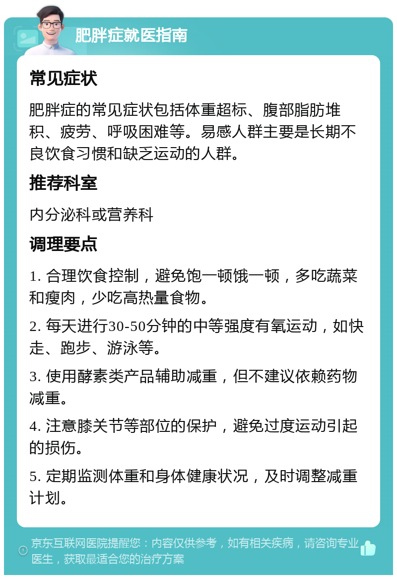 肥胖症就医指南 常见症状 肥胖症的常见症状包括体重超标、腹部脂肪堆积、疲劳、呼吸困难等。易感人群主要是长期不良饮食习惯和缺乏运动的人群。 推荐科室 内分泌科或营养科 调理要点 1. 合理饮食控制，避免饱一顿饿一顿，多吃蔬菜和瘦肉，少吃高热量食物。 2. 每天进行30-50分钟的中等强度有氧运动，如快走、跑步、游泳等。 3. 使用酵素类产品辅助减重，但不建议依赖药物减重。 4. 注意膝关节等部位的保护，避免过度运动引起的损伤。 5. 定期监测体重和身体健康状况，及时调整减重计划。