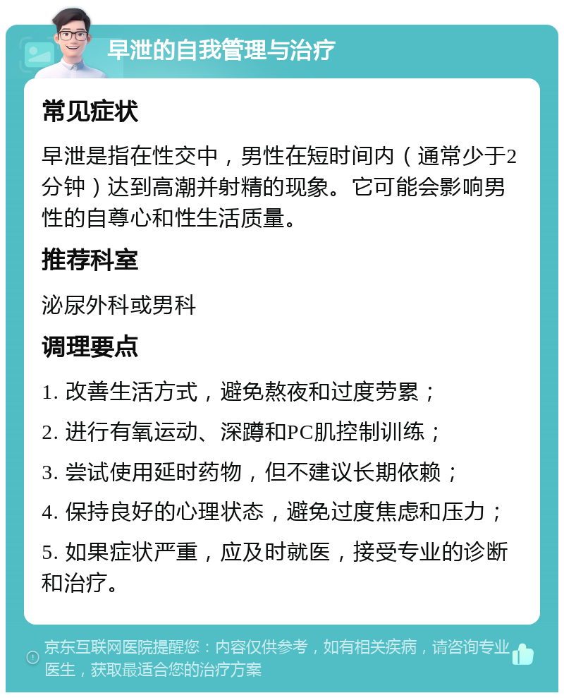 早泄的自我管理与治疗 常见症状 早泄是指在性交中，男性在短时间内（通常少于2分钟）达到高潮并射精的现象。它可能会影响男性的自尊心和性生活质量。 推荐科室 泌尿外科或男科 调理要点 1. 改善生活方式，避免熬夜和过度劳累； 2. 进行有氧运动、深蹲和PC肌控制训练； 3. 尝试使用延时药物，但不建议长期依赖； 4. 保持良好的心理状态，避免过度焦虑和压力； 5. 如果症状严重，应及时就医，接受专业的诊断和治疗。