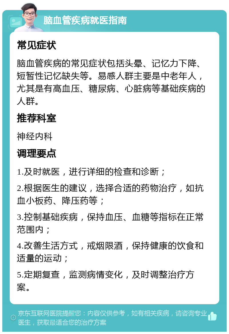 脑血管疾病就医指南 常见症状 脑血管疾病的常见症状包括头晕、记忆力下降、短暂性记忆缺失等。易感人群主要是中老年人，尤其是有高血压、糖尿病、心脏病等基础疾病的人群。 推荐科室 神经内科 调理要点 1.及时就医，进行详细的检查和诊断； 2.根据医生的建议，选择合适的药物治疗，如抗血小板药、降压药等； 3.控制基础疾病，保持血压、血糖等指标在正常范围内； 4.改善生活方式，戒烟限酒，保持健康的饮食和适量的运动； 5.定期复查，监测病情变化，及时调整治疗方案。