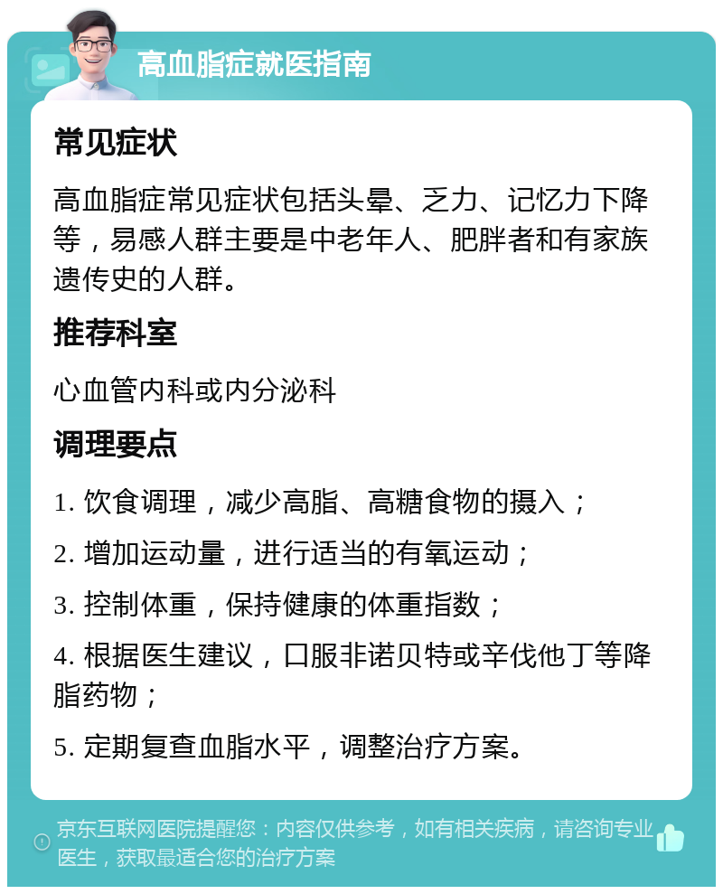 高血脂症就医指南 常见症状 高血脂症常见症状包括头晕、乏力、记忆力下降等，易感人群主要是中老年人、肥胖者和有家族遗传史的人群。 推荐科室 心血管内科或内分泌科 调理要点 1. 饮食调理，减少高脂、高糖食物的摄入； 2. 增加运动量，进行适当的有氧运动； 3. 控制体重，保持健康的体重指数； 4. 根据医生建议，口服非诺贝特或辛伐他丁等降脂药物； 5. 定期复查血脂水平，调整治疗方案。