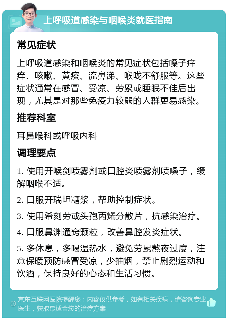 上呼吸道感染与咽喉炎就医指南 常见症状 上呼吸道感染和咽喉炎的常见症状包括嗓子痒痒、咳嗽、黄痰、流鼻涕、喉咙不舒服等。这些症状通常在感冒、受凉、劳累或睡眠不佳后出现，尤其是对那些免疫力较弱的人群更易感染。 推荐科室 耳鼻喉科或呼吸内科 调理要点 1. 使用开喉剑喷雾剂或口腔炎喷雾剂喷嗓子，缓解咽喉不适。 2. 口服开瑞坦糖浆，帮助控制症状。 3. 使用希刻劳或头孢丙烯分散片，抗感染治疗。 4. 口服鼻渊通窍颗粒，改善鼻腔发炎症状。 5. 多休息，多喝温热水，避免劳累熬夜过度，注意保暖预防感冒受凉，少抽烟，禁止剧烈运动和饮酒，保持良好的心态和生活习惯。