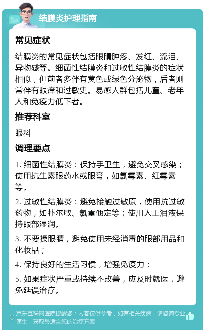 结膜炎护理指南 常见症状 结膜炎的常见症状包括眼睛肿疼、发红、流泪、异物感等。细菌性结膜炎和过敏性结膜炎的症状相似，但前者多伴有黄色或绿色分泌物，后者则常伴有眼痒和过敏史。易感人群包括儿童、老年人和免疫力低下者。 推荐科室 眼科 调理要点 1. 细菌性结膜炎：保持手卫生，避免交叉感染；使用抗生素眼药水或眼膏，如氯霉素、红霉素等。 2. 过敏性结膜炎：避免接触过敏原，使用抗过敏药物，如扑尔敏、氯雷他定等；使用人工泪液保持眼部湿润。 3. 不要揉眼睛，避免使用未经消毒的眼部用品和化妆品； 4. 保持良好的生活习惯，增强免疫力； 5. 如果症状严重或持续不改善，应及时就医，避免延误治疗。