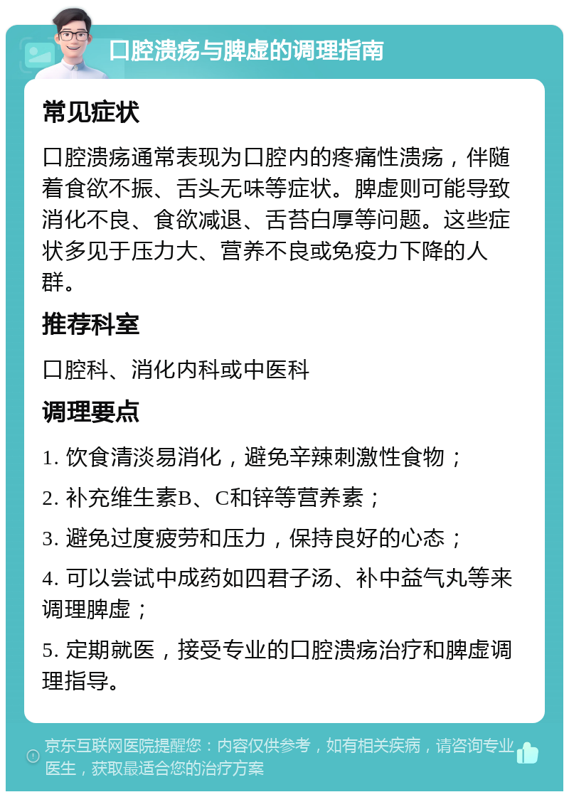 口腔溃疡与脾虚的调理指南 常见症状 口腔溃疡通常表现为口腔内的疼痛性溃疡，伴随着食欲不振、舌头无味等症状。脾虚则可能导致消化不良、食欲减退、舌苔白厚等问题。这些症状多见于压力大、营养不良或免疫力下降的人群。 推荐科室 口腔科、消化内科或中医科 调理要点 1. 饮食清淡易消化，避免辛辣刺激性食物； 2. 补充维生素B、C和锌等营养素； 3. 避免过度疲劳和压力，保持良好的心态； 4. 可以尝试中成药如四君子汤、补中益气丸等来调理脾虚； 5. 定期就医，接受专业的口腔溃疡治疗和脾虚调理指导。