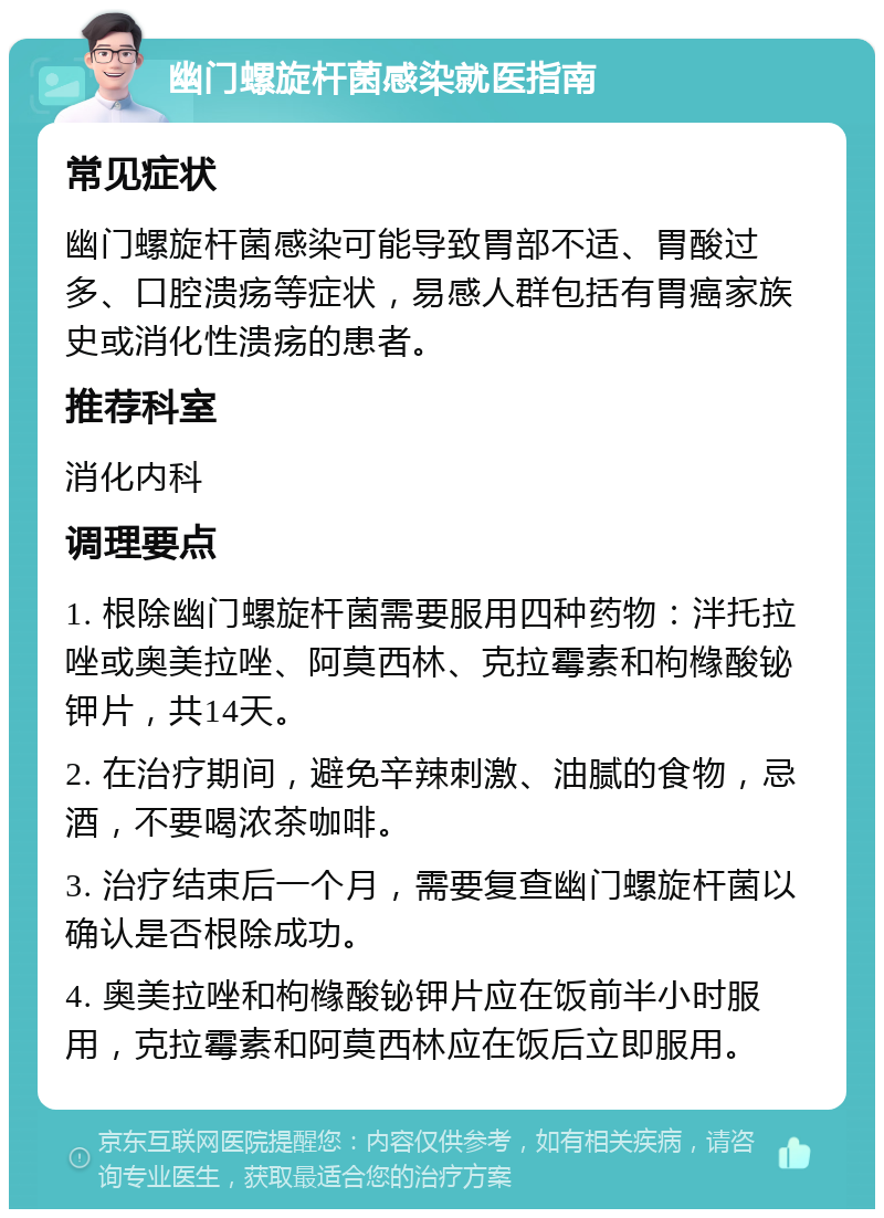 幽门螺旋杆菌感染就医指南 常见症状 幽门螺旋杆菌感染可能导致胃部不适、胃酸过多、口腔溃疡等症状，易感人群包括有胃癌家族史或消化性溃疡的患者。 推荐科室 消化内科 调理要点 1. 根除幽门螺旋杆菌需要服用四种药物：泮托拉唑或奥美拉唑、阿莫西林、克拉霉素和枸橼酸铋钾片，共14天。 2. 在治疗期间，避免辛辣刺激、油腻的食物，忌酒，不要喝浓茶咖啡。 3. 治疗结束后一个月，需要复查幽门螺旋杆菌以确认是否根除成功。 4. 奥美拉唑和枸橼酸铋钾片应在饭前半小时服用，克拉霉素和阿莫西林应在饭后立即服用。