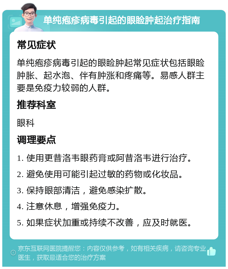 单纯疱疹病毒引起的眼睑肿起治疗指南 常见症状 单纯疱疹病毒引起的眼睑肿起常见症状包括眼睑肿胀、起水泡、伴有肿涨和疼痛等。易感人群主要是免疫力较弱的人群。 推荐科室 眼科 调理要点 1. 使用更昔洛韦眼药膏或阿昔洛韦进行治疗。 2. 避免使用可能引起过敏的药物或化妆品。 3. 保持眼部清洁，避免感染扩散。 4. 注意休息，增强免疫力。 5. 如果症状加重或持续不改善，应及时就医。