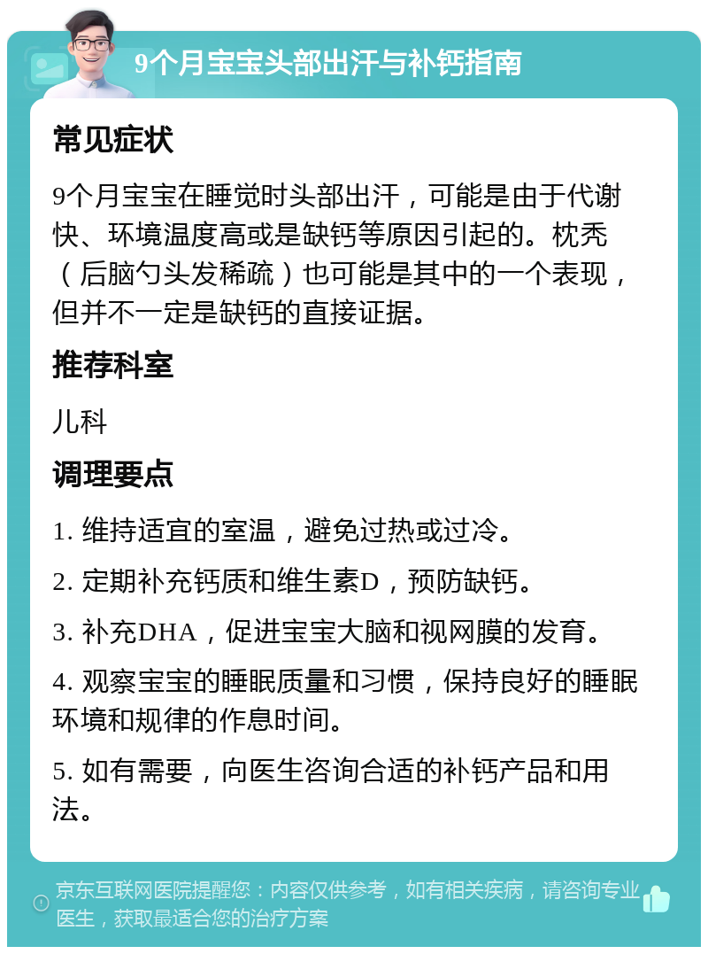 9个月宝宝头部出汗与补钙指南 常见症状 9个月宝宝在睡觉时头部出汗，可能是由于代谢快、环境温度高或是缺钙等原因引起的。枕秃（后脑勺头发稀疏）也可能是其中的一个表现，但并不一定是缺钙的直接证据。 推荐科室 儿科 调理要点 1. 维持适宜的室温，避免过热或过冷。 2. 定期补充钙质和维生素D，预防缺钙。 3. 补充DHA，促进宝宝大脑和视网膜的发育。 4. 观察宝宝的睡眠质量和习惯，保持良好的睡眠环境和规律的作息时间。 5. 如有需要，向医生咨询合适的补钙产品和用法。