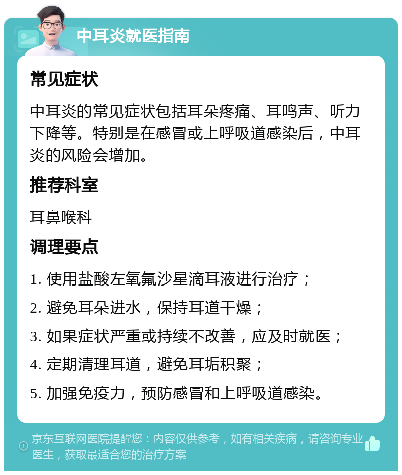 中耳炎就医指南 常见症状 中耳炎的常见症状包括耳朵疼痛、耳鸣声、听力下降等。特别是在感冒或上呼吸道感染后，中耳炎的风险会增加。 推荐科室 耳鼻喉科 调理要点 1. 使用盐酸左氧氟沙星滴耳液进行治疗； 2. 避免耳朵进水，保持耳道干燥； 3. 如果症状严重或持续不改善，应及时就医； 4. 定期清理耳道，避免耳垢积聚； 5. 加强免疫力，预防感冒和上呼吸道感染。