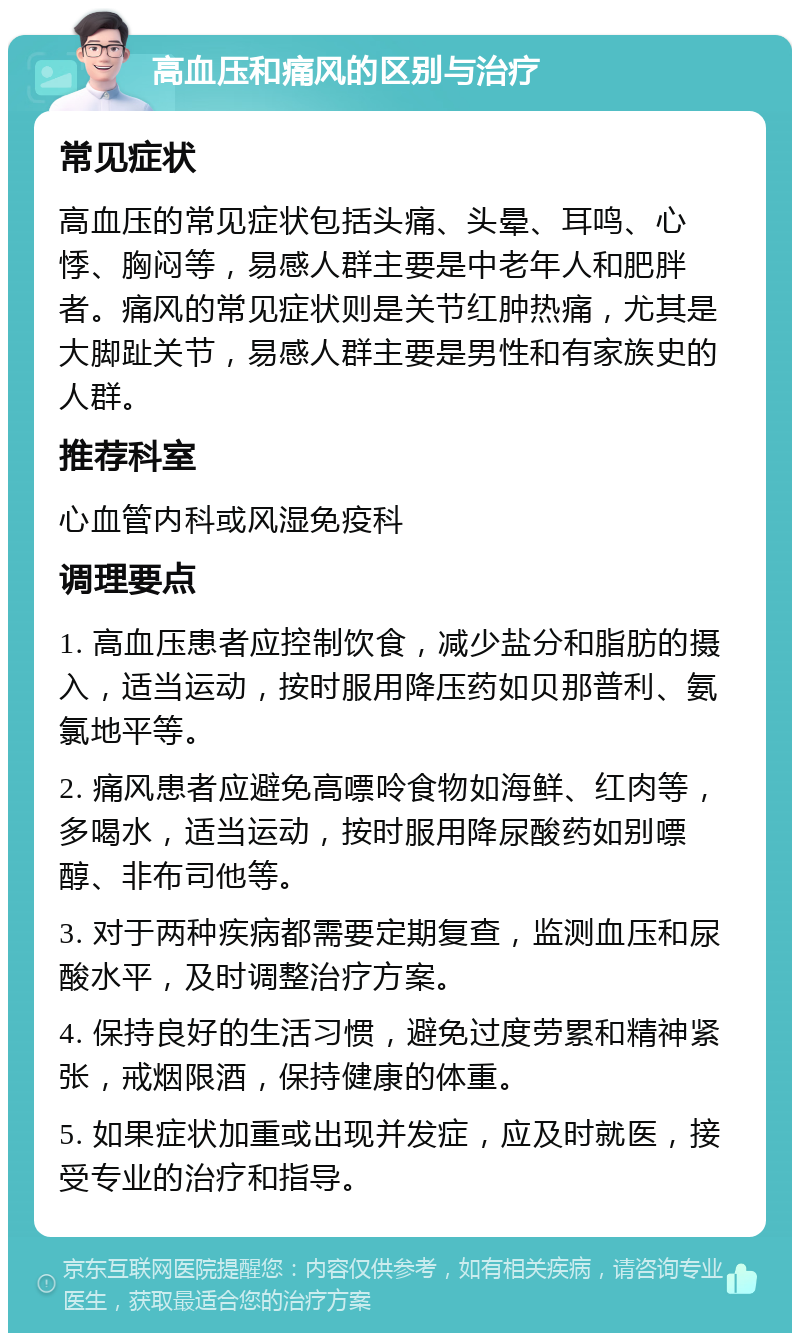 高血压和痛风的区别与治疗 常见症状 高血压的常见症状包括头痛、头晕、耳鸣、心悸、胸闷等，易感人群主要是中老年人和肥胖者。痛风的常见症状则是关节红肿热痛，尤其是大脚趾关节，易感人群主要是男性和有家族史的人群。 推荐科室 心血管内科或风湿免疫科 调理要点 1. 高血压患者应控制饮食，减少盐分和脂肪的摄入，适当运动，按时服用降压药如贝那普利、氨氯地平等。 2. 痛风患者应避免高嘌呤食物如海鲜、红肉等，多喝水，适当运动，按时服用降尿酸药如别嘌醇、非布司他等。 3. 对于两种疾病都需要定期复查，监测血压和尿酸水平，及时调整治疗方案。 4. 保持良好的生活习惯，避免过度劳累和精神紧张，戒烟限酒，保持健康的体重。 5. 如果症状加重或出现并发症，应及时就医，接受专业的治疗和指导。