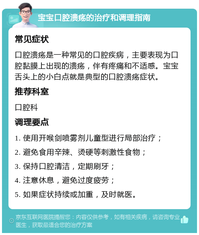 宝宝口腔溃疡的治疗和调理指南 常见症状 口腔溃疡是一种常见的口腔疾病，主要表现为口腔黏膜上出现的溃疡，伴有疼痛和不适感。宝宝舌头上的小白点就是典型的口腔溃疡症状。 推荐科室 口腔科 调理要点 1. 使用开喉剑喷雾剂儿童型进行局部治疗； 2. 避免食用辛辣、烫硬等刺激性食物； 3. 保持口腔清洁，定期刷牙； 4. 注意休息，避免过度疲劳； 5. 如果症状持续或加重，及时就医。