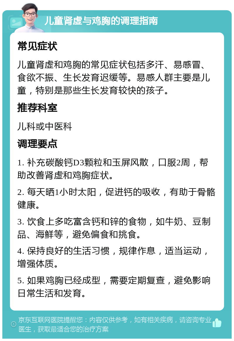 儿童肾虚与鸡胸的调理指南 常见症状 儿童肾虚和鸡胸的常见症状包括多汗、易感冒、食欲不振、生长发育迟缓等。易感人群主要是儿童，特别是那些生长发育较快的孩子。 推荐科室 儿科或中医科 调理要点 1. 补充碳酸钙D3颗粒和玉屏风散，口服2周，帮助改善肾虚和鸡胸症状。 2. 每天晒1小时太阳，促进钙的吸收，有助于骨骼健康。 3. 饮食上多吃富含钙和锌的食物，如牛奶、豆制品、海鲜等，避免偏食和挑食。 4. 保持良好的生活习惯，规律作息，适当运动，增强体质。 5. 如果鸡胸已经成型，需要定期复查，避免影响日常生活和发育。