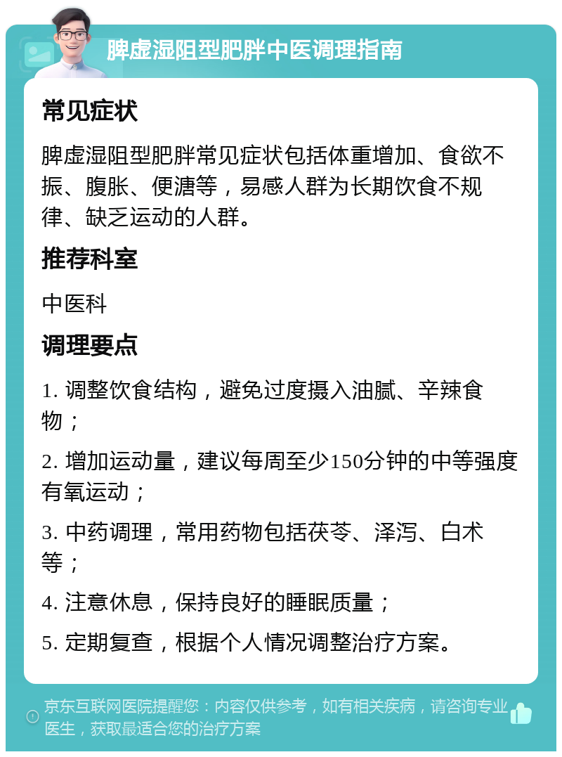 脾虚湿阻型肥胖中医调理指南 常见症状 脾虚湿阻型肥胖常见症状包括体重增加、食欲不振、腹胀、便溏等，易感人群为长期饮食不规律、缺乏运动的人群。 推荐科室 中医科 调理要点 1. 调整饮食结构，避免过度摄入油腻、辛辣食物； 2. 增加运动量，建议每周至少150分钟的中等强度有氧运动； 3. 中药调理，常用药物包括茯苓、泽泻、白术等； 4. 注意休息，保持良好的睡眠质量； 5. 定期复查，根据个人情况调整治疗方案。