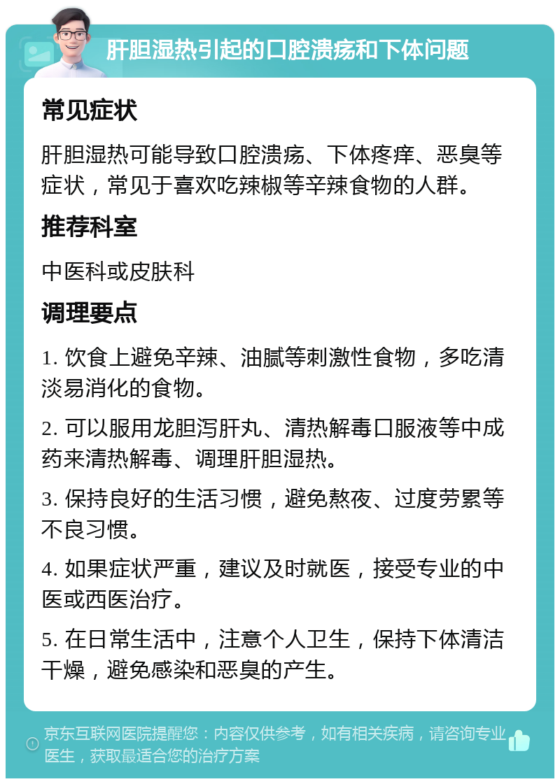 肝胆湿热引起的口腔溃疡和下体问题 常见症状 肝胆湿热可能导致口腔溃疡、下体疼痒、恶臭等症状，常见于喜欢吃辣椒等辛辣食物的人群。 推荐科室 中医科或皮肤科 调理要点 1. 饮食上避免辛辣、油腻等刺激性食物，多吃清淡易消化的食物。 2. 可以服用龙胆泻肝丸、清热解毒口服液等中成药来清热解毒、调理肝胆湿热。 3. 保持良好的生活习惯，避免熬夜、过度劳累等不良习惯。 4. 如果症状严重，建议及时就医，接受专业的中医或西医治疗。 5. 在日常生活中，注意个人卫生，保持下体清洁干燥，避免感染和恶臭的产生。