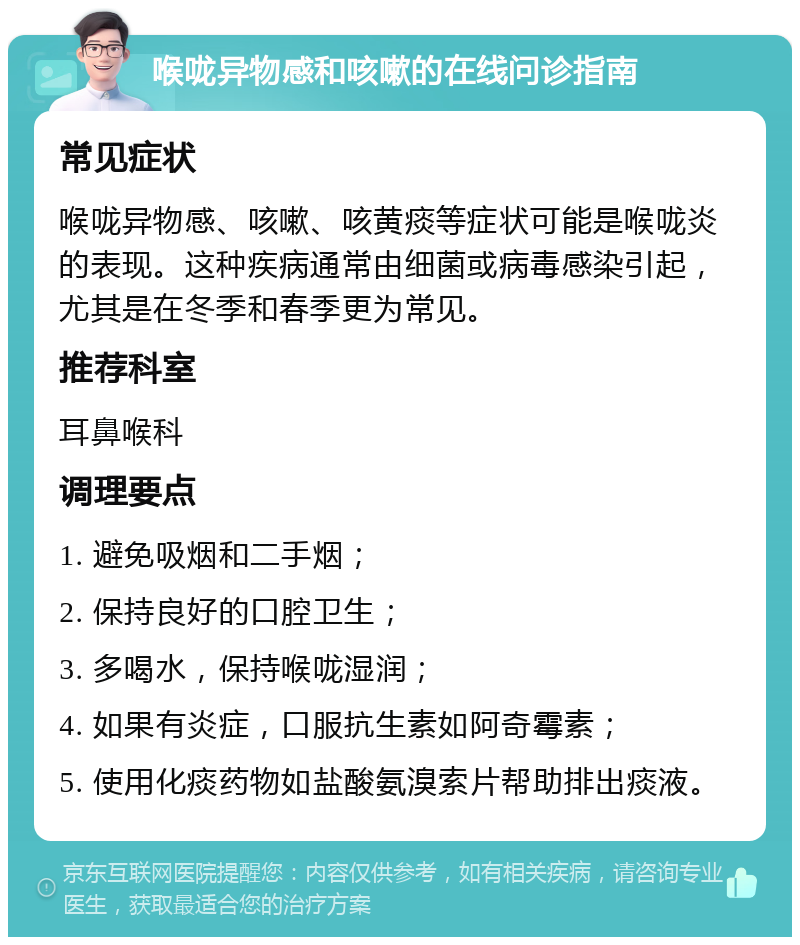 喉咙异物感和咳嗽的在线问诊指南 常见症状 喉咙异物感、咳嗽、咳黄痰等症状可能是喉咙炎的表现。这种疾病通常由细菌或病毒感染引起，尤其是在冬季和春季更为常见。 推荐科室 耳鼻喉科 调理要点 1. 避免吸烟和二手烟； 2. 保持良好的口腔卫生； 3. 多喝水，保持喉咙湿润； 4. 如果有炎症，口服抗生素如阿奇霉素； 5. 使用化痰药物如盐酸氨溴索片帮助排出痰液。