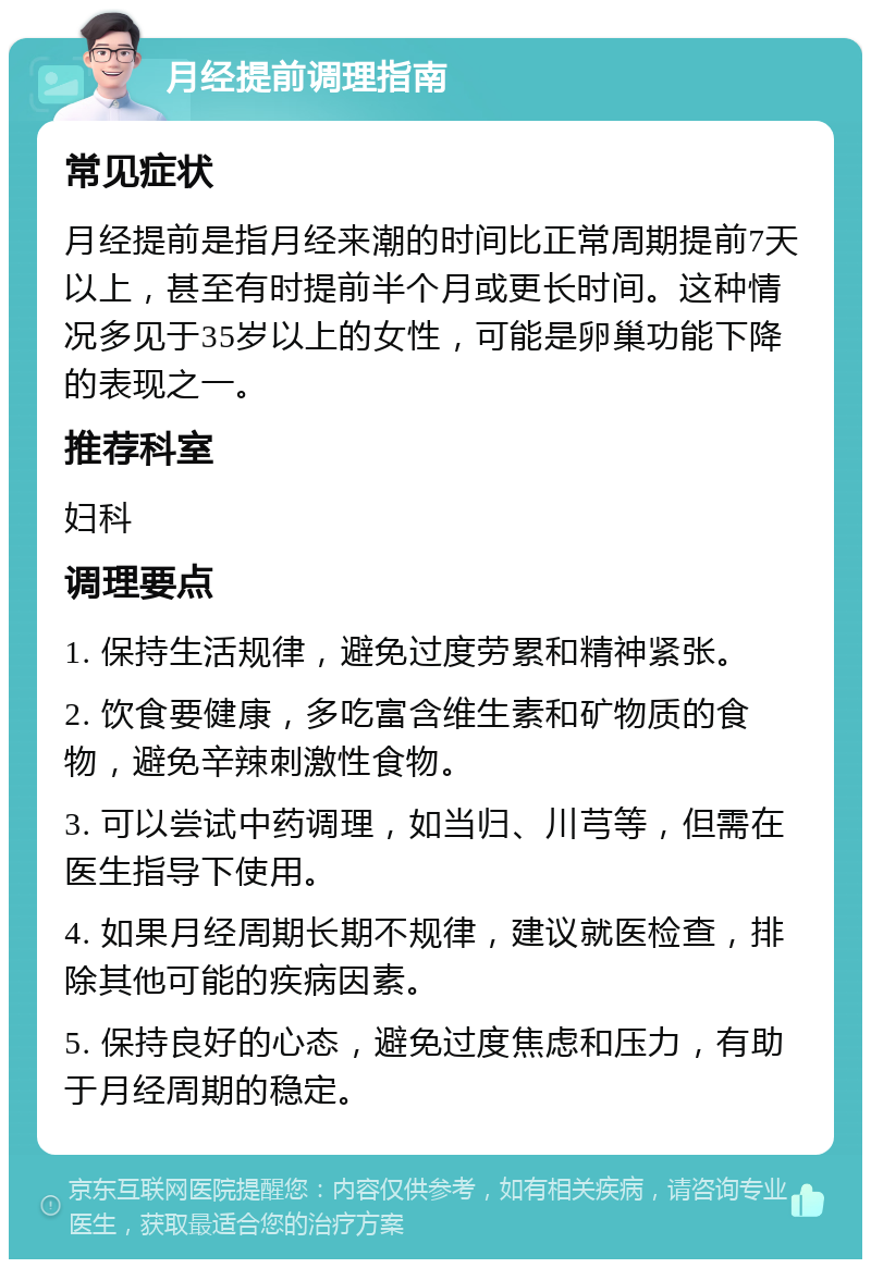 月经提前调理指南 常见症状 月经提前是指月经来潮的时间比正常周期提前7天以上，甚至有时提前半个月或更长时间。这种情况多见于35岁以上的女性，可能是卵巢功能下降的表现之一。 推荐科室 妇科 调理要点 1. 保持生活规律，避免过度劳累和精神紧张。 2. 饮食要健康，多吃富含维生素和矿物质的食物，避免辛辣刺激性食物。 3. 可以尝试中药调理，如当归、川芎等，但需在医生指导下使用。 4. 如果月经周期长期不规律，建议就医检查，排除其他可能的疾病因素。 5. 保持良好的心态，避免过度焦虑和压力，有助于月经周期的稳定。