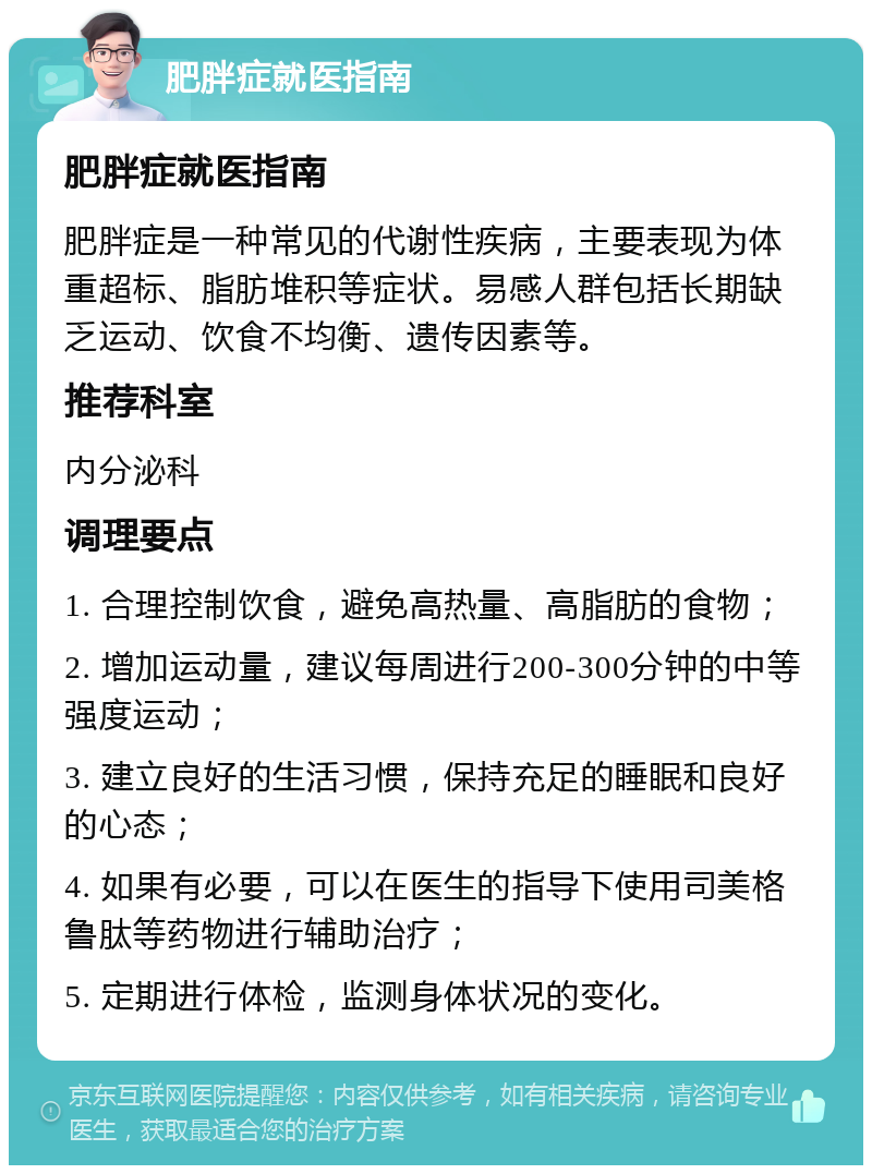 肥胖症就医指南 肥胖症就医指南 肥胖症是一种常见的代谢性疾病，主要表现为体重超标、脂肪堆积等症状。易感人群包括长期缺乏运动、饮食不均衡、遗传因素等。 推荐科室 内分泌科 调理要点 1. 合理控制饮食，避免高热量、高脂肪的食物； 2. 增加运动量，建议每周进行200-300分钟的中等强度运动； 3. 建立良好的生活习惯，保持充足的睡眠和良好的心态； 4. 如果有必要，可以在医生的指导下使用司美格鲁肽等药物进行辅助治疗； 5. 定期进行体检，监测身体状况的变化。