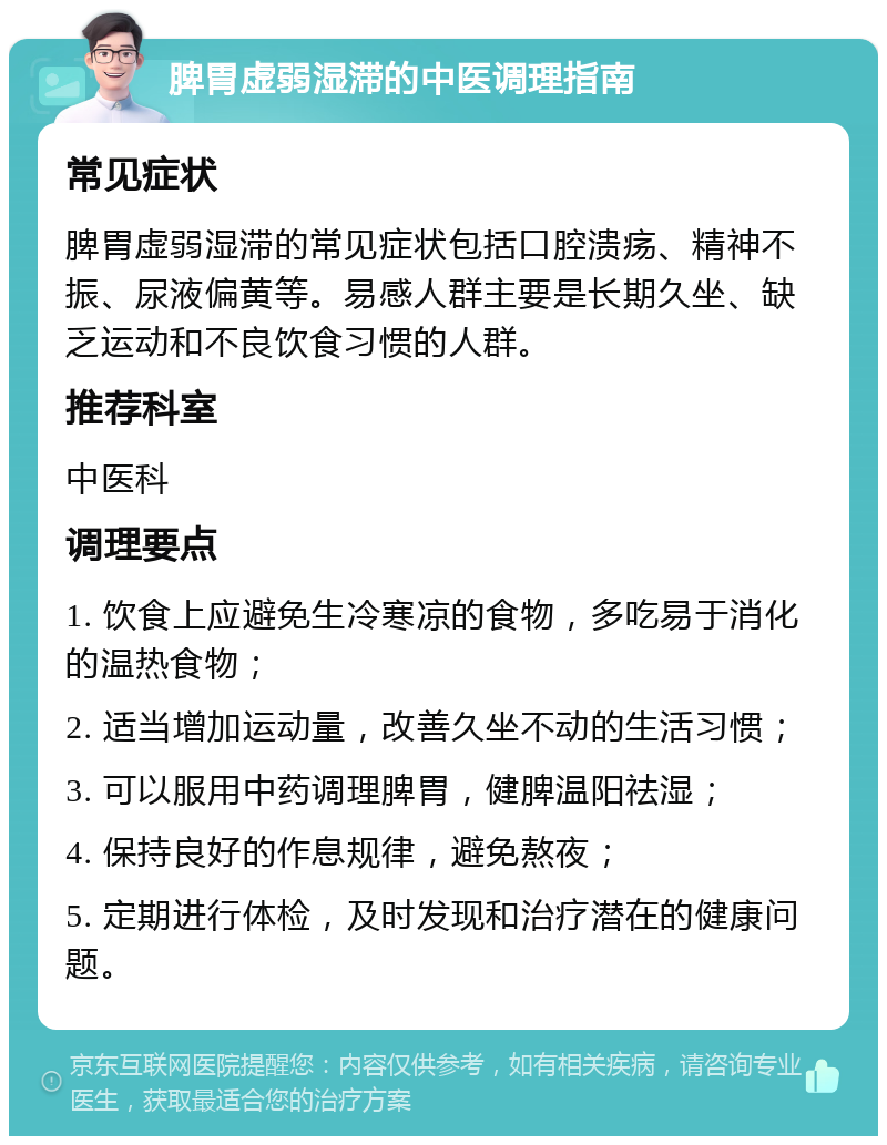 脾胃虚弱湿滞的中医调理指南 常见症状 脾胃虚弱湿滞的常见症状包括口腔溃疡、精神不振、尿液偏黄等。易感人群主要是长期久坐、缺乏运动和不良饮食习惯的人群。 推荐科室 中医科 调理要点 1. 饮食上应避免生冷寒凉的食物，多吃易于消化的温热食物； 2. 适当增加运动量，改善久坐不动的生活习惯； 3. 可以服用中药调理脾胃，健脾温阳祛湿； 4. 保持良好的作息规律，避免熬夜； 5. 定期进行体检，及时发现和治疗潜在的健康问题。