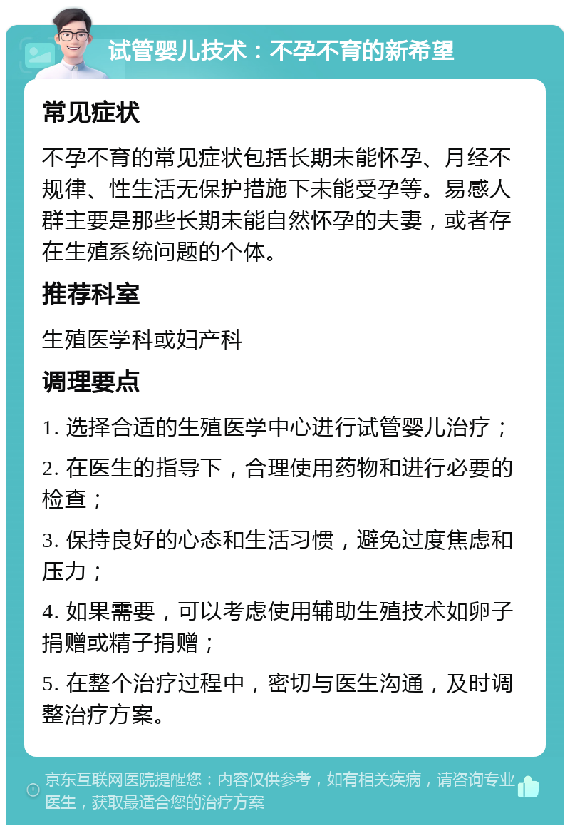 试管婴儿技术：不孕不育的新希望 常见症状 不孕不育的常见症状包括长期未能怀孕、月经不规律、性生活无保护措施下未能受孕等。易感人群主要是那些长期未能自然怀孕的夫妻，或者存在生殖系统问题的个体。 推荐科室 生殖医学科或妇产科 调理要点 1. 选择合适的生殖医学中心进行试管婴儿治疗； 2. 在医生的指导下，合理使用药物和进行必要的检查； 3. 保持良好的心态和生活习惯，避免过度焦虑和压力； 4. 如果需要，可以考虑使用辅助生殖技术如卵子捐赠或精子捐赠； 5. 在整个治疗过程中，密切与医生沟通，及时调整治疗方案。