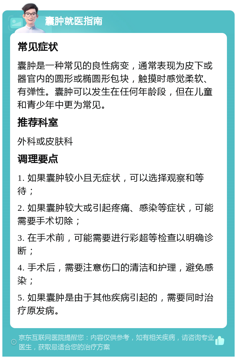 囊肿就医指南 常见症状 囊肿是一种常见的良性病变，通常表现为皮下或器官内的圆形或椭圆形包块，触摸时感觉柔软、有弹性。囊肿可以发生在任何年龄段，但在儿童和青少年中更为常见。 推荐科室 外科或皮肤科 调理要点 1. 如果囊肿较小且无症状，可以选择观察和等待； 2. 如果囊肿较大或引起疼痛、感染等症状，可能需要手术切除； 3. 在手术前，可能需要进行彩超等检查以明确诊断； 4. 手术后，需要注意伤口的清洁和护理，避免感染； 5. 如果囊肿是由于其他疾病引起的，需要同时治疗原发病。