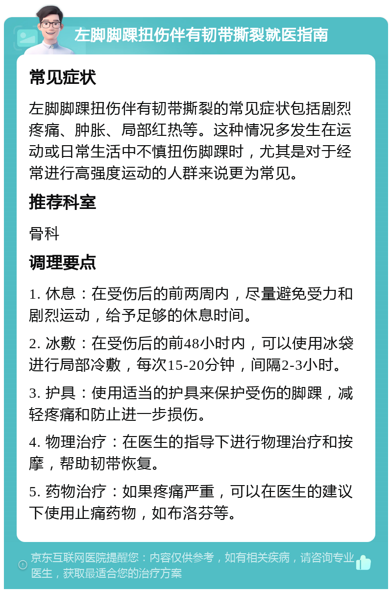 左脚脚踝扭伤伴有韧带撕裂就医指南 常见症状 左脚脚踝扭伤伴有韧带撕裂的常见症状包括剧烈疼痛、肿胀、局部红热等。这种情况多发生在运动或日常生活中不慎扭伤脚踝时，尤其是对于经常进行高强度运动的人群来说更为常见。 推荐科室 骨科 调理要点 1. 休息：在受伤后的前两周内，尽量避免受力和剧烈运动，给予足够的休息时间。 2. 冰敷：在受伤后的前48小时内，可以使用冰袋进行局部冷敷，每次15-20分钟，间隔2-3小时。 3. 护具：使用适当的护具来保护受伤的脚踝，减轻疼痛和防止进一步损伤。 4. 物理治疗：在医生的指导下进行物理治疗和按摩，帮助韧带恢复。 5. 药物治疗：如果疼痛严重，可以在医生的建议下使用止痛药物，如布洛芬等。