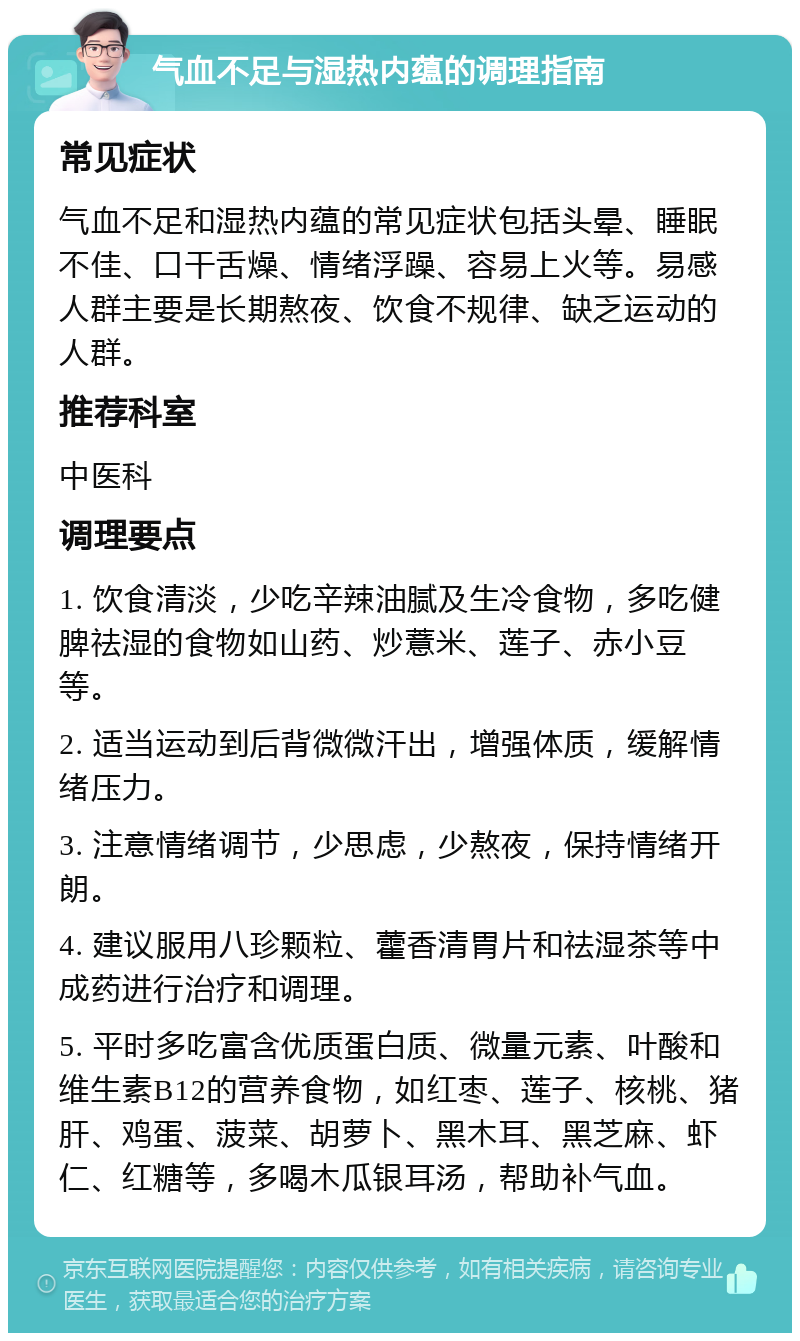 气血不足与湿热内蕴的调理指南 常见症状 气血不足和湿热内蕴的常见症状包括头晕、睡眠不佳、口干舌燥、情绪浮躁、容易上火等。易感人群主要是长期熬夜、饮食不规律、缺乏运动的人群。 推荐科室 中医科 调理要点 1. 饮食清淡，少吃辛辣油腻及生冷食物，多吃健脾祛湿的食物如山药、炒薏米、莲子、赤小豆等。 2. 适当运动到后背微微汗出，增强体质，缓解情绪压力。 3. 注意情绪调节，少思虑，少熬夜，保持情绪开朗。 4. 建议服用八珍颗粒、藿香清胃片和祛湿茶等中成药进行治疗和调理。 5. 平时多吃富含优质蛋白质、微量元素、叶酸和维生素B12的营养食物，如红枣、莲子、核桃、猪肝、鸡蛋、菠菜、胡萝卜、黑木耳、黑芝麻、虾仁、红糖等，多喝木瓜银耳汤，帮助补气血。