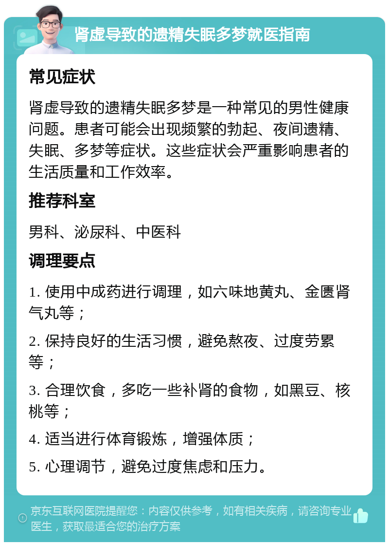 肾虚导致的遗精失眠多梦就医指南 常见症状 肾虚导致的遗精失眠多梦是一种常见的男性健康问题。患者可能会出现频繁的勃起、夜间遗精、失眠、多梦等症状。这些症状会严重影响患者的生活质量和工作效率。 推荐科室 男科、泌尿科、中医科 调理要点 1. 使用中成药进行调理，如六味地黄丸、金匮肾气丸等； 2. 保持良好的生活习惯，避免熬夜、过度劳累等； 3. 合理饮食，多吃一些补肾的食物，如黑豆、核桃等； 4. 适当进行体育锻炼，增强体质； 5. 心理调节，避免过度焦虑和压力。