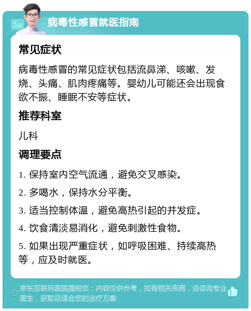 病毒性感冒就医指南 常见症状 病毒性感冒的常见症状包括流鼻涕、咳嗽、发烧、头痛、肌肉疼痛等。婴幼儿可能还会出现食欲不振、睡眠不安等症状。 推荐科室 儿科 调理要点 1. 保持室内空气流通，避免交叉感染。 2. 多喝水，保持水分平衡。 3. 适当控制体温，避免高热引起的并发症。 4. 饮食清淡易消化，避免刺激性食物。 5. 如果出现严重症状，如呼吸困难、持续高热等，应及时就医。