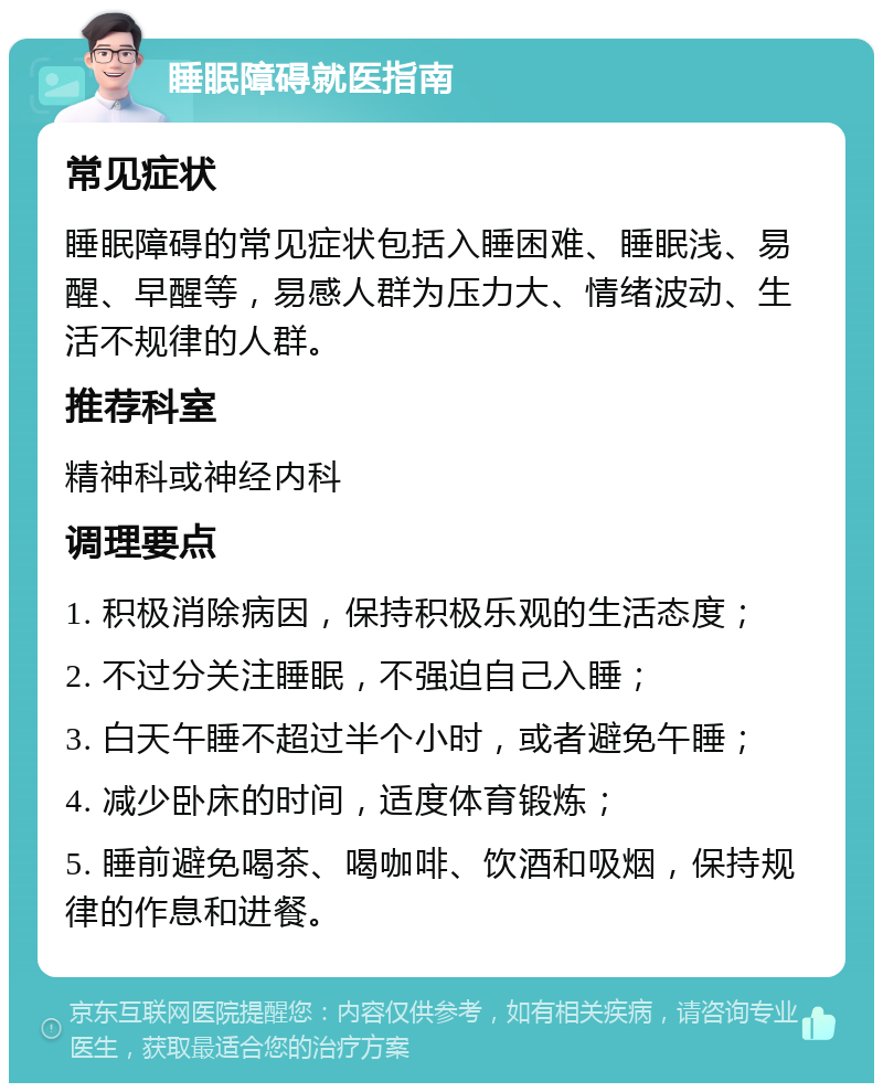 睡眠障碍就医指南 常见症状 睡眠障碍的常见症状包括入睡困难、睡眠浅、易醒、早醒等，易感人群为压力大、情绪波动、生活不规律的人群。 推荐科室 精神科或神经内科 调理要点 1. 积极消除病因，保持积极乐观的生活态度； 2. 不过分关注睡眠，不强迫自己入睡； 3. 白天午睡不超过半个小时，或者避免午睡； 4. 减少卧床的时间，适度体育锻炼； 5. 睡前避免喝茶、喝咖啡、饮酒和吸烟，保持规律的作息和进餐。