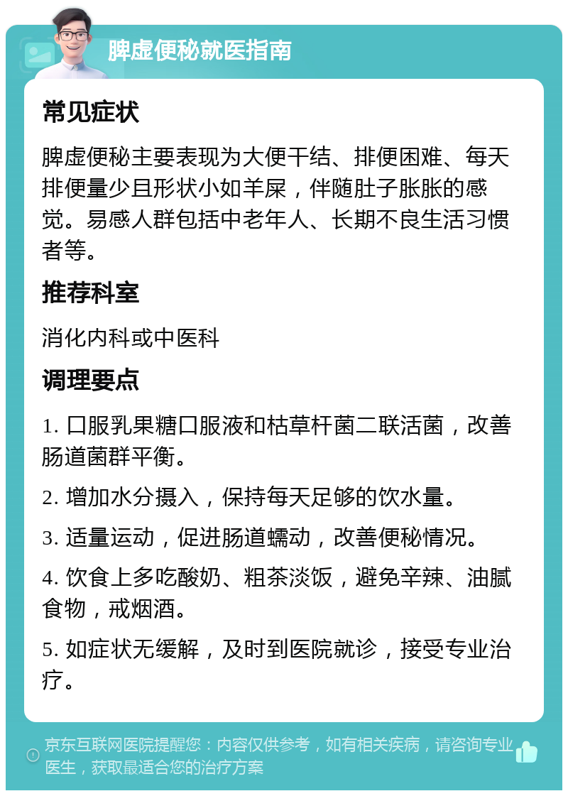 脾虚便秘就医指南 常见症状 脾虚便秘主要表现为大便干结、排便困难、每天排便量少且形状小如羊屎，伴随肚子胀胀的感觉。易感人群包括中老年人、长期不良生活习惯者等。 推荐科室 消化内科或中医科 调理要点 1. 口服乳果糖口服液和枯草杆菌二联活菌，改善肠道菌群平衡。 2. 增加水分摄入，保持每天足够的饮水量。 3. 适量运动，促进肠道蠕动，改善便秘情况。 4. 饮食上多吃酸奶、粗茶淡饭，避免辛辣、油腻食物，戒烟酒。 5. 如症状无缓解，及时到医院就诊，接受专业治疗。