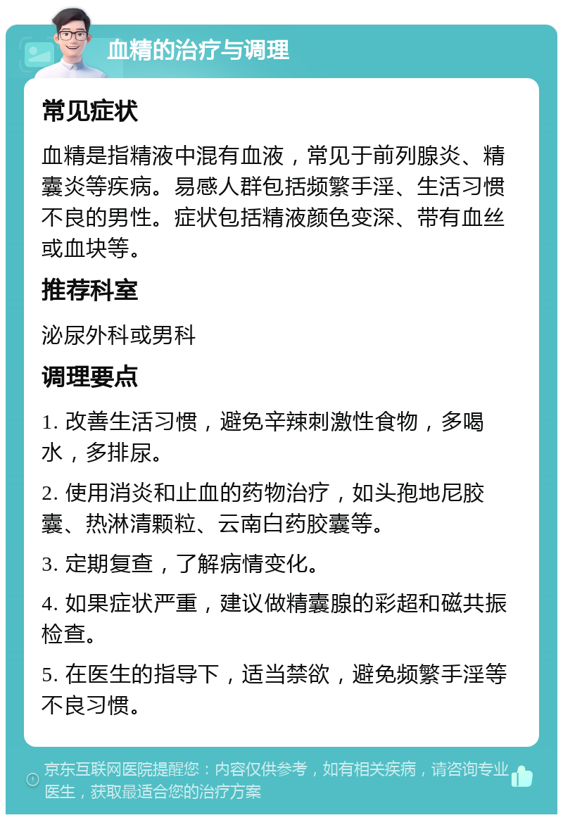 血精的治疗与调理 常见症状 血精是指精液中混有血液，常见于前列腺炎、精囊炎等疾病。易感人群包括频繁手淫、生活习惯不良的男性。症状包括精液颜色变深、带有血丝或血块等。 推荐科室 泌尿外科或男科 调理要点 1. 改善生活习惯，避免辛辣刺激性食物，多喝水，多排尿。 2. 使用消炎和止血的药物治疗，如头孢地尼胶囊、热淋清颗粒、云南白药胶囊等。 3. 定期复查，了解病情变化。 4. 如果症状严重，建议做精囊腺的彩超和磁共振检查。 5. 在医生的指导下，适当禁欲，避免频繁手淫等不良习惯。