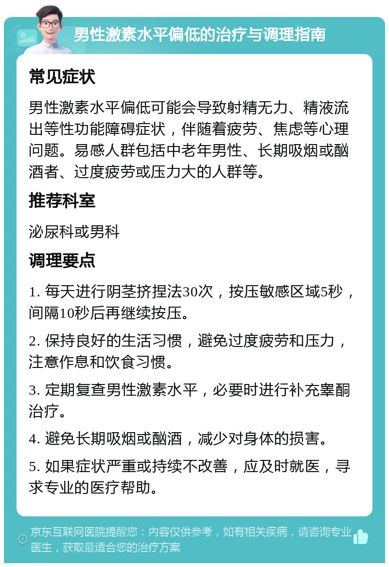 男性激素水平偏低的治疗与调理指南 常见症状 男性激素水平偏低可能会导致射精无力、精液流出等性功能障碍症状，伴随着疲劳、焦虑等心理问题。易感人群包括中老年男性、长期吸烟或酗酒者、过度疲劳或压力大的人群等。 推荐科室 泌尿科或男科 调理要点 1. 每天进行阴茎挤捏法30次，按压敏感区域5秒，间隔10秒后再继续按压。 2. 保持良好的生活习惯，避免过度疲劳和压力，注意作息和饮食习惯。 3. 定期复查男性激素水平，必要时进行补充睾酮治疗。 4. 避免长期吸烟或酗酒，减少对身体的损害。 5. 如果症状严重或持续不改善，应及时就医，寻求专业的医疗帮助。