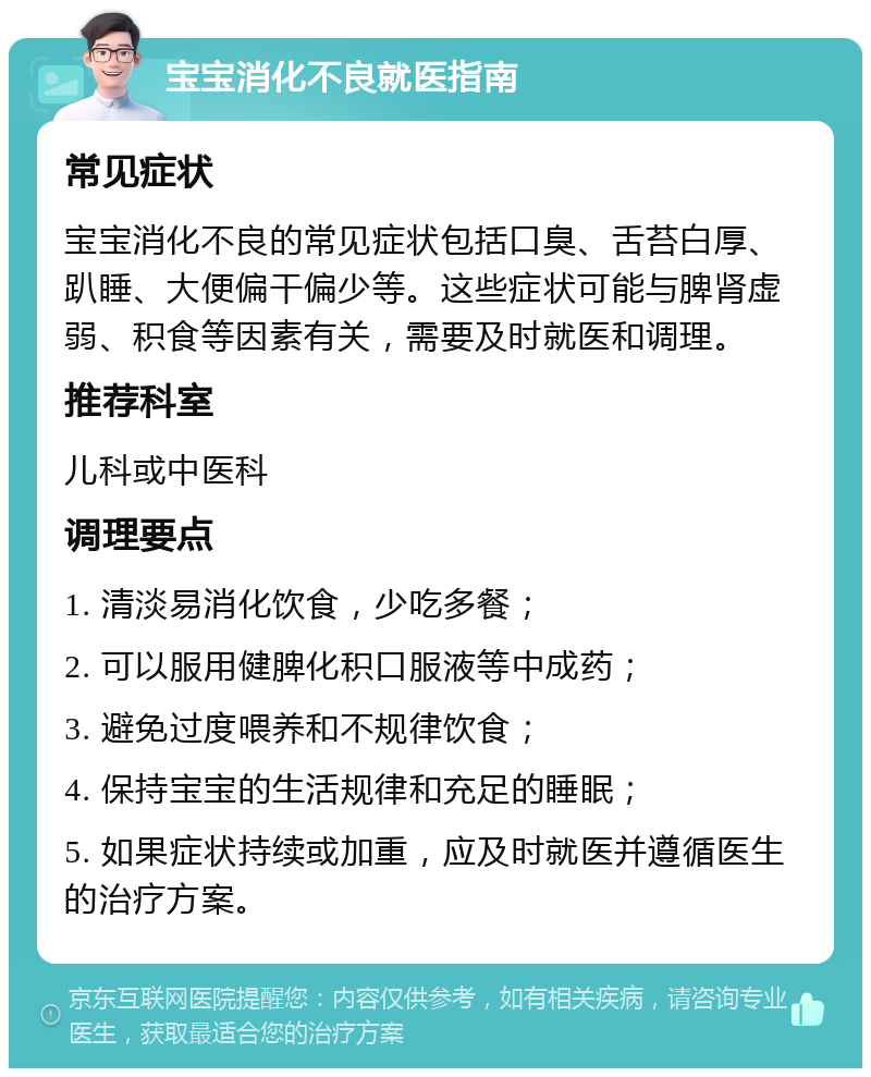 宝宝消化不良就医指南 常见症状 宝宝消化不良的常见症状包括口臭、舌苔白厚、趴睡、大便偏干偏少等。这些症状可能与脾肾虚弱、积食等因素有关，需要及时就医和调理。 推荐科室 儿科或中医科 调理要点 1. 清淡易消化饮食，少吃多餐； 2. 可以服用健脾化积口服液等中成药； 3. 避免过度喂养和不规律饮食； 4. 保持宝宝的生活规律和充足的睡眠； 5. 如果症状持续或加重，应及时就医并遵循医生的治疗方案。