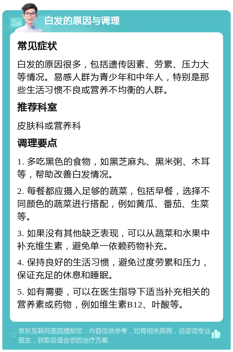 白发的原因与调理 常见症状 白发的原因很多，包括遗传因素、劳累、压力大等情况。易感人群为青少年和中年人，特别是那些生活习惯不良或营养不均衡的人群。 推荐科室 皮肤科或营养科 调理要点 1. 多吃黑色的食物，如黑芝麻丸、黑米粥、木耳等，帮助改善白发情况。 2. 每餐都应摄入足够的蔬菜，包括早餐，选择不同颜色的蔬菜进行搭配，例如黄瓜、番茄、生菜等。 3. 如果没有其他缺乏表现，可以从蔬菜和水果中补充维生素，避免单一依赖药物补充。 4. 保持良好的生活习惯，避免过度劳累和压力，保证充足的休息和睡眠。 5. 如有需要，可以在医生指导下适当补充相关的营养素或药物，例如维生素B12、叶酸等。