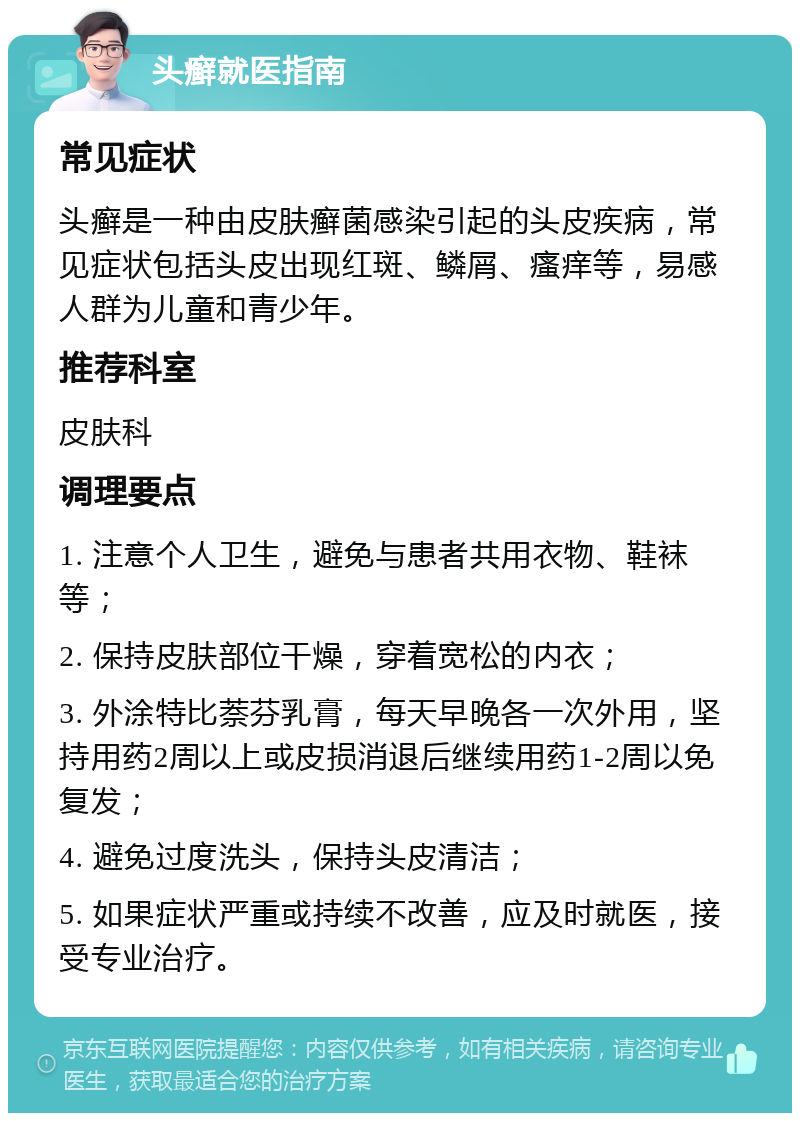 头癣就医指南 常见症状 头癣是一种由皮肤癣菌感染引起的头皮疾病，常见症状包括头皮出现红斑、鳞屑、瘙痒等，易感人群为儿童和青少年。 推荐科室 皮肤科 调理要点 1. 注意个人卫生，避免与患者共用衣物、鞋袜等； 2. 保持皮肤部位干燥，穿着宽松的内衣； 3. 外涂特比萘芬乳膏，每天早晚各一次外用，坚持用药2周以上或皮损消退后继续用药1-2周以免复发； 4. 避免过度洗头，保持头皮清洁； 5. 如果症状严重或持续不改善，应及时就医，接受专业治疗。