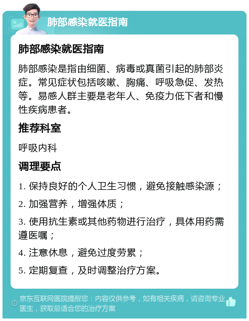 肺部感染就医指南 肺部感染就医指南 肺部感染是指由细菌、病毒或真菌引起的肺部炎症。常见症状包括咳嗽、胸痛、呼吸急促、发热等。易感人群主要是老年人、免疫力低下者和慢性疾病患者。 推荐科室 呼吸内科 调理要点 1. 保持良好的个人卫生习惯，避免接触感染源； 2. 加强营养，增强体质； 3. 使用抗生素或其他药物进行治疗，具体用药需遵医嘱； 4. 注意休息，避免过度劳累； 5. 定期复查，及时调整治疗方案。