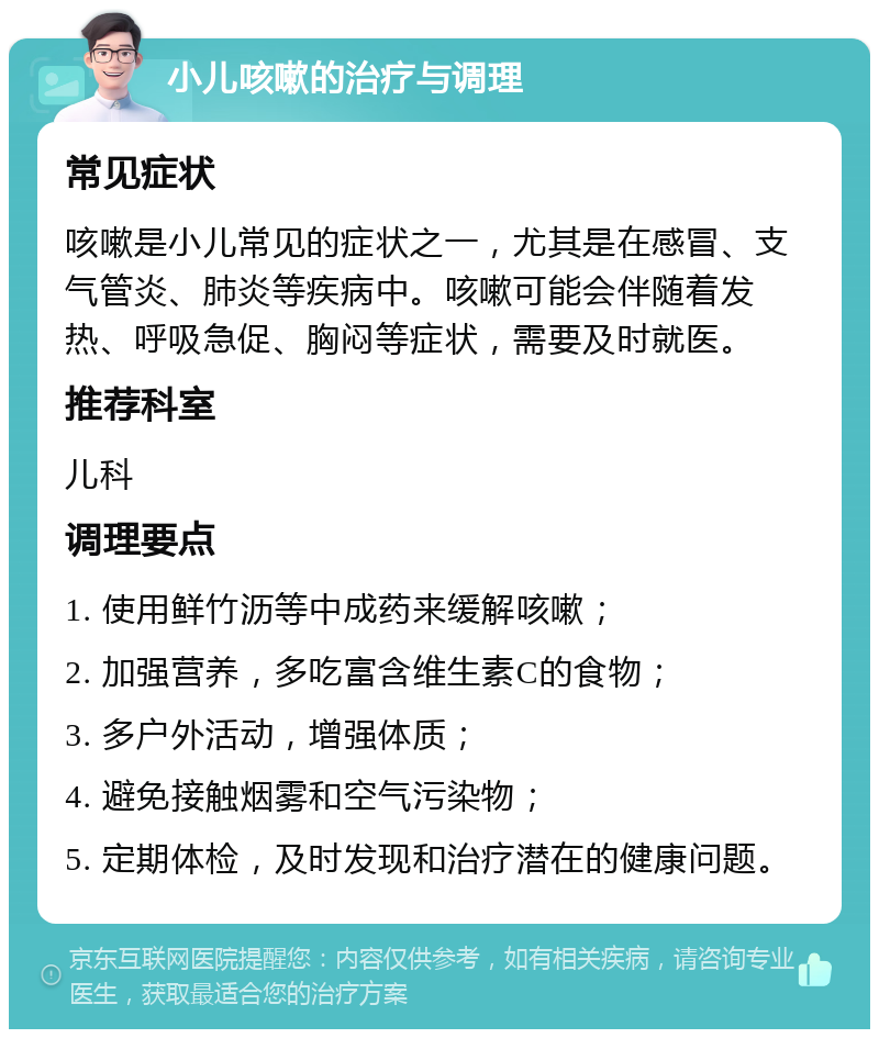 小儿咳嗽的治疗与调理 常见症状 咳嗽是小儿常见的症状之一，尤其是在感冒、支气管炎、肺炎等疾病中。咳嗽可能会伴随着发热、呼吸急促、胸闷等症状，需要及时就医。 推荐科室 儿科 调理要点 1. 使用鲜竹沥等中成药来缓解咳嗽； 2. 加强营养，多吃富含维生素C的食物； 3. 多户外活动，增强体质； 4. 避免接触烟雾和空气污染物； 5. 定期体检，及时发现和治疗潜在的健康问题。