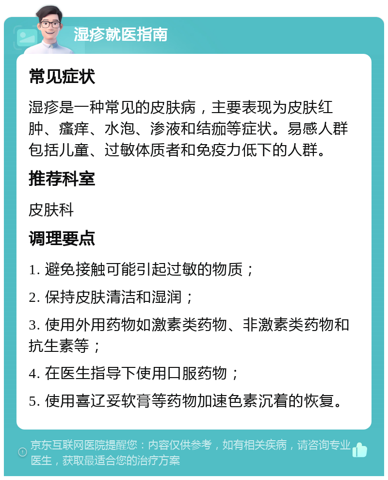 湿疹就医指南 常见症状 湿疹是一种常见的皮肤病，主要表现为皮肤红肿、瘙痒、水泡、渗液和结痂等症状。易感人群包括儿童、过敏体质者和免疫力低下的人群。 推荐科室 皮肤科 调理要点 1. 避免接触可能引起过敏的物质； 2. 保持皮肤清洁和湿润； 3. 使用外用药物如激素类药物、非激素类药物和抗生素等； 4. 在医生指导下使用口服药物； 5. 使用喜辽妥软膏等药物加速色素沉着的恢复。