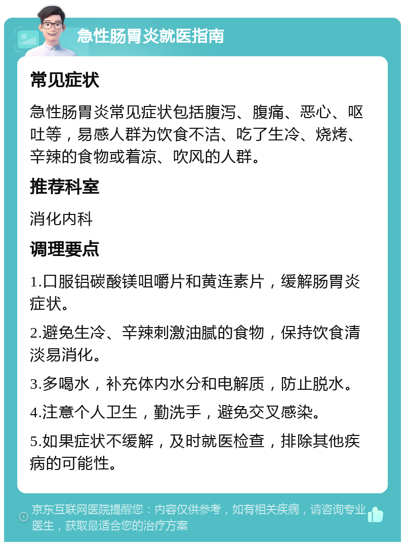 急性肠胃炎就医指南 常见症状 急性肠胃炎常见症状包括腹泻、腹痛、恶心、呕吐等，易感人群为饮食不洁、吃了生冷、烧烤、辛辣的食物或着凉、吹风的人群。 推荐科室 消化内科 调理要点 1.口服铝碳酸镁咀嚼片和黄连素片，缓解肠胃炎症状。 2.避免生冷、辛辣刺激油腻的食物，保持饮食清淡易消化。 3.多喝水，补充体内水分和电解质，防止脱水。 4.注意个人卫生，勤洗手，避免交叉感染。 5.如果症状不缓解，及时就医检查，排除其他疾病的可能性。