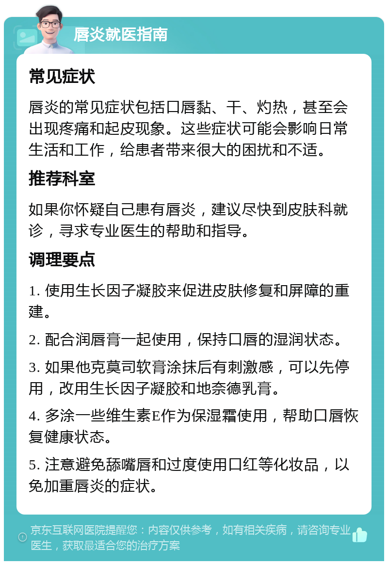 唇炎就医指南 常见症状 唇炎的常见症状包括口唇黏、干、灼热，甚至会出现疼痛和起皮现象。这些症状可能会影响日常生活和工作，给患者带来很大的困扰和不适。 推荐科室 如果你怀疑自己患有唇炎，建议尽快到皮肤科就诊，寻求专业医生的帮助和指导。 调理要点 1. 使用生长因子凝胶来促进皮肤修复和屏障的重建。 2. 配合润唇膏一起使用，保持口唇的湿润状态。 3. 如果他克莫司软膏涂抹后有刺激感，可以先停用，改用生长因子凝胶和地奈德乳膏。 4. 多涂一些维生素E作为保湿霜使用，帮助口唇恢复健康状态。 5. 注意避免舔嘴唇和过度使用口红等化妆品，以免加重唇炎的症状。