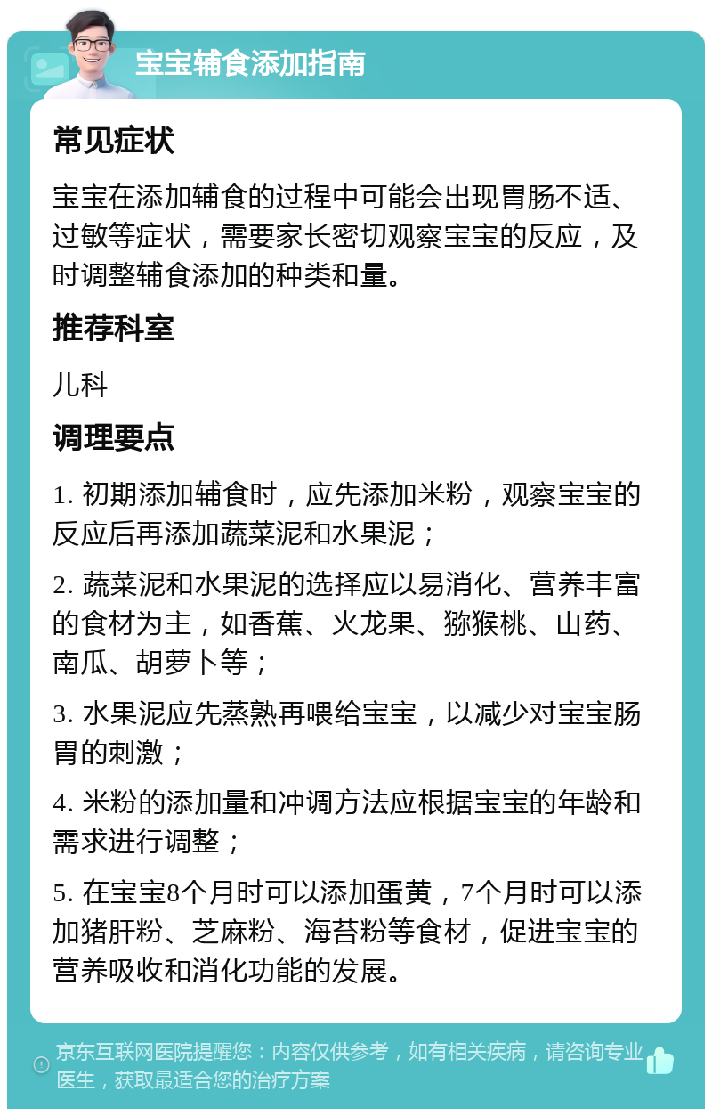 宝宝辅食添加指南 常见症状 宝宝在添加辅食的过程中可能会出现胃肠不适、过敏等症状，需要家长密切观察宝宝的反应，及时调整辅食添加的种类和量。 推荐科室 儿科 调理要点 1. 初期添加辅食时，应先添加米粉，观察宝宝的反应后再添加蔬菜泥和水果泥； 2. 蔬菜泥和水果泥的选择应以易消化、营养丰富的食材为主，如香蕉、火龙果、猕猴桃、山药、南瓜、胡萝卜等； 3. 水果泥应先蒸熟再喂给宝宝，以减少对宝宝肠胃的刺激； 4. 米粉的添加量和冲调方法应根据宝宝的年龄和需求进行调整； 5. 在宝宝8个月时可以添加蛋黄，7个月时可以添加猪肝粉、芝麻粉、海苔粉等食材，促进宝宝的营养吸收和消化功能的发展。